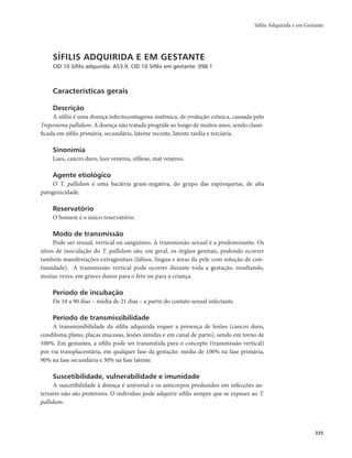 Sífilis Adquirida e em Gestante 
325 
SÍFILIS ADQUIRIDA E EM GESTANTE 
CID 10 Sífilis adquirida: A53.9, CID 10 Sífilis em gestante: 098.1 
Características gerais 
Descrição 
A sífilis é uma doença infectocontagiosa sistêmica, de evolução crônica, causada pelo 
Treponema pallidum. A doença não tratada progride ao longo de muitos anos, sendo classi-ficada 
em sífilis primária, secundária, latente recente, latente tardia e terciária. 
Sinonímia 
Lues, cancro duro, lues venérea, sifilose, mal venéreo. 
Agente etiológico 
O T. pallidum é uma bactéria gram-negativa, do grupo das espiroquetas, de alta 
patogenicidade. 
Reservatório 
O homem é o único reservatório. 
Modo de transmissão 
Pode ser sexual, vertical ou sanguíneo. A transmissão sexual é a predominante. Os 
sítios de inoculação do T. pallidum são, em geral, os órgãos genitais, podendo ocorrer 
também manifestações extragenitais (lábios, língua e áreas da pele com solução de con-tinuidade). 
A transmissão vertical pode ocorrer durante toda a gestação, resultando, 
muitas vezes, em graves danos para o feto ou para a criança. 
Período de incubação 
De 10 a 90 dias – média de 21 dias – a partir do contato sexual infectante. 
Período de transmissibilidade 
A transmissibilidade da sífilis adquirida requer a presença de lesões (cancro duro, 
condiloma plano, placas mucosas, lesões úmidas e em canal de parto), sendo em torno de 
100%. Em gestantes, a sífilis pode ser transmitida para o concepto (transmissão vertical) 
por via transplacentária, em qualquer fase da gestação: média de 100% na fase primária, 
90% na fase secundária e 30% na fase latente. 
Suscetibilidade, vulnerabilidade e imunidade 
A suscetibilidade à doença é universal e os anticorpos produzidos em infecções an-teriores 
não são protetores. O indivíduo pode adquirir sífilis sempre que se expuser ao T. 
pallidum. 
 