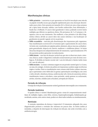 Guia de Vigilância em Saúde 
326 
Manifestações clínicas 
• Sífilis primária − caracteriza-se por apresentar no local de inoculação uma mácula 
ou pápula vermelha escura que progride rapidamente para uma ulceração denomi-nada 
cancro duro. Este aumenta em tamanho (0,5 a 2,0cm) em uma a duas semanas 
até a típica lesão ulcerada, indolor, com bordos endurecidos, bem delimitados, e 
fundo liso e brilhante. O cancro duro geralmente é único, podendo ocorrer lesões 
múltiplas que diferem na aparência clínica. Ele permanece de 3 a 8 semanas e de-saparece 
com ou sem tratamento. Nas mulheres, a fase primária é de difícil diag-nóstico 
clínico, devido ao cancro duro não causar sintomas e sua localização ser 
geralmente em parede vaginal, cérvix ou períneo. 
• Sífilis secundária − marcada pela disseminação dos treponemas pelo organismo. 
Suas manifestações ocorrem de 6 a 8 semanas após o aparecimento do cancro duro. 
As lesões são constituídas por pápulas palmo-plantares, placas mucosas, poliadeno-patia 
generalizada, alopecia em clareira, madarose e condilomas planos. As lesões 
dessa fase desaparecem independentemente de tratamento, e aproximadamente 25% 
dos pacientes podem apresentar recrudescimento. 
• Sífilis latente − tem fase de duração variável em que não se observam sinais e sinto-mas 
clínicos, sendo o diagnóstico realizado exclusivamente por meio de testes soro-lógicos. 
É dividida em latente recente (até 1 ano de infecção) e latente tardia (mais 
de 1 ano de infecção). 
• Sífilis terciária − os sinais e sintomas surgem em um período variável após 3 a 12 anos, 
ou mais, do contágio. As lesões são pobres em treponemas e podem surgir em diversos 
órgãos e tecidos. Entre as manifestações mais comuns estão lesões cutâneo-mucosas, 
que se apresentam como tubérculos ou gomas; apresentações neurológicas, tais como 
o tabes dorsalis e demência; doença cardiovascular sob a forma de aneurisma aórtico; 
manifestações ósseas e articulares, como periostite, osteíte gomosa ou esclerosante, 
artrites, sinovites, nódulos justa-articulares, artropatia de Charcot. 
Período de infecção 
O tempo de evolução é extremamente variável, geralmente interrompido com o tratamento. 
Período toxêmico 
O quadro clínico é variável. Manifestações gerais e sinais de comprometimento simul-tâneo 
de múltiplos órgãos, como febre, icterícia, hepatoesplenomegalia, linfadenopatia ge-neralizada, 
anemia, entre outros sinais, podem ser observados isolados ou simultaneamente. 
Remissão 
A remissão espontânea da doença é improvável. O tratamento adequado dos casos 
diagnosticados promove a remissão dos sintomas em poucos dias. As lesões tardias já 
instaladas, a despeito da interrupção da evolução da infecção, não serão revertidas com a 
antibioticoterapia. 
 