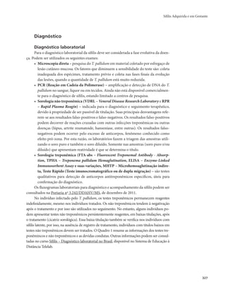 Sífilis Adquirida e em Gestante 
327 
Diagnóstico 
Diagnóstico laboratorial 
Para o diagnóstico laboratorial da sífilis deve ser considerada a fase evolutiva da doen-ça. 
Podem ser utilizados os seguintes exames: 
• Microscopia direta – pesquisa do T. pallidum em material coletado por esfregaço de 
lesão cutâneo-mucosa. Os fatores que diminuem a sensibilidade do teste são: coleta 
inadequada dos espécimes, tratamento prévio e coleta nas fases finais da evolução 
das lesões, quando a quantidade de T. pallidum está muito reduzida. 
• PCR (Reação em Cadeia da Polimerase) – amplificação e detecção de DNA do T. 
pallidum no sangue, líquor ou em tecidos. Ainda não está disponível comercialmen-te 
para o diagnóstico de sífilis, estando limitado a centros de pesquisa. 
• Sorologia não treponêmica (VDRL – Veneral Disease Research Laboratory e RPR 
– Rapid Plasma Reagin) – indicada para o diagnóstico e seguimento terapêutico, 
devido à propriedade de ser passível de titulação. Suas principais desvantagens refe-rem- 
se aos resultados falso-positivos e falso-negativos. Os resultados falso-positivos 
podem decorrer de reações cruzadas com outras infecções treponêmicas ou outras 
doenças (lúpus, artrite reumatoide, hanseníase, entre outras). Os resultados falso-negativos 
podem ocorrer pelo excesso de anticorpos, fenômeno conhecido como 
efeito pró-zona. Por esta razão, os laboratórios fazem a triagem das amostras utili-zando 
o soro puro e também o soro diluído. Somente nas amostras (soro puro e/ou 
diluído) que apresentam reatividade é que se determina o título. 
• Sorologia treponêmica (FTA-abs – Fluorescent Treponemal Antibody - Absorp-tion, 
TPHA – Treponema pallidum Hemaglutination, ELISA – Enzyme-Linked 
Immunosorbent Assay e suas variações, MHTP – Microhemoaglutinação indire-ta, 
Teste Rápido (Teste imunocromatográfico ou de dupla migração) – são testes 
qualitativos para detecção de anticorpos antitreponêmicos específicos, úteis para 
confirmação do diagnóstico. 
Os fluxogramas laboratoriais para diagnóstico e acompanhamento da sífilis podem ser 
consultados na Portaria no 3.242/DDAHV/MS, de dezembro de 2011. 
No indivíduo infectado pelo T. pallidum, os testes treponêmicos permanecem reagentes 
indefinidamente, mesmo nos indivíduos tratados. Os não treponêmicos tendem à negativação 
após o tratamento e por isso são utilizados no seguimento. No entanto, alguns indivíduos po-dem 
apresentar testes não treponêmicos persistentemente reagentes, em baixas titulações, após 
o tratamento (cicatriz sorológica). Essa baixa titulação também se verifica nos indivíduos com 
sífilis latente, por isso, na ausência de registro de tratamento, indivíduos com títulos baixos em 
testes não treponêmicos devem ser tratados. O Quadro 1 resume as informações dos testes tre-ponêmincos 
e não treponêmicos e as devidas condutas. Outras informações podem ser consul-tadas 
no curso Sífilis – Diagnóstico laboratorial no Brasil, disponível no Sistema de Educação à 
Distância Telelab. 
 