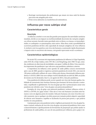 Guia de Vigilância em Saúde 
32 
• Restringir movimentação dos profissionais que atuam em áreas onde há doentes 
para áreas não atingidas pelo surto. 
• Evitar novas admissões ou transferência de sintomáticos. 
Influenza por novo subtipo viral 
Características gerais 
Descrição 
A influenza constitui-se em uma das grandes preocupações das autoridades sanitárias 
mundiais, devido ao seu impacto na morbimortalidade decorrente das variações antigêni-cas 
cíclicas sazonais, havendo maior gravidade entre os idosos, as crianças, os imunodepri-midos, 
os cardiopatas e os pneumopatas, entre outros. Além disso, existe a possibilidade de 
ocorrerem pandemias devido à alta capacidade de mutação antigênica do vírus influenza 
A, inclusive com troca genética com vírus não humanos, ocasionando rápida disseminação 
e impacto entre os suscetíveis não imunes, com grande repercussão social e econômica. 
Características epidemiológicas 
No século XX, ocorreram três importantes pandemias de influenza (a Gripe Espanhola, 
entre 1918-20; a Gripe Asiática, entre 1957-60; e a de Hong Kong, entre 1968-72) que, soma-das, 
resultaram em altas taxas de mortalidade, com quase 1 milhão de óbitos. Uma caracterís-tica 
importante das pandemias é que cada nova cepa pandêmica substituía a anterior. 
A importância da influenza como questão de saúde pública cresceu enormemente 
após o ano de 2009, quando se registrou a primeira pandemia do século XXI, com mais de 
190 países notificando milhares de casos e óbitos pela doença, denominada influenza pan-dêmica 
A (H1N1) 2009. Este novo subtipo viral foi identificado em abril de 2009, em junho 
do mesmo ano foi declarada a fase 6 e, em agosto de 2010, a fase pós-pandêmica. 
Uma pandemia de influenza pode ocorrer quando um vírus não humano ganha a ha-bilidade 
de transmissão inter-humana (humano para humano) de forma eficiente e susten-tada, 
e espalhando-se globalmente. Os vírus da gripe que têm o potencial para causar uma 
pandemia são referidos como "vírus da gripe com potencial pandêmico”. 
Exemplos de vírus da gripe com potencial pandêmico incluem influenza aviária A 
(H5N1) e (H7N9), da "gripe aviária". Estes são os vírus não humanos (circulam entre hu-manos 
e aves em algumas partes do mundo). Infecções humanas com esses vírus têm ocor-rido 
raramente, mas se qualquer um deles passar por mutação poderá adquirir capacidade 
de infectar seres humanos e espalhar-se facilmente de pessoa para pessoa, o que poderia 
resultar em uma pandemia. 
A preparação para uma pandemia inclui a vigilância permanente de vírus da gripe hu-mana 
e animal, avaliações de risco dos vírus da gripe com potencial pandêmico, bem como 
o desenvolvimento e aperfeiçoamento de ferramentas de preparação que podem ajudar os 
profissionais de saúde pública, no caso de uma pandemia por influenza, pois a gripe é im- 
 