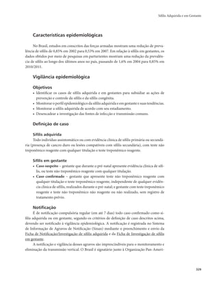 Sífilis Adquirida e em Gestante 
329 
Características epidemiológicas 
No Brasil, estudos em conscritos das forças armadas mostram uma redução de preva-lência 
de sífilis de 0,85% em 2002 para 0,53% em 2007. Em relação à sífilis em gestantes, os 
dados obtidos por meio de pesquisas em parturientes mostram uma redução da prevalên-cia 
de sífilis ao longo dos últimos anos no país, passando de 1,6% em 2004 para 0,85% em 
2010/2011. 
Vigilância epidemiológica 
Objetivos 
• Identificar os casos de sífilis adquirida e em gestantes para subsidiar as ações de 
prevenção e controle da sífilis e da sífilis congênita. 
• Monitorar o perfil epidemiológico da sífilis adquirida e em gestante e suas tendências. 
• Monitorar a sífilis adquirida de acordo com seu estadiamento. 
• Desencadear a investigação das fontes de infecção e transmissão comuns. 
Definição de caso 
Sífilis adquirida 
Todo indivíduo assintomático ou com evidência clínica de sífilis primária ou secundá-ria 
(presença de cancro duro ou lesões compatíveis com sífilis secundária), com teste não 
treponêmico reagente com qualquer titulação e teste treponêmico reagente. 
Sífilis em gestante 
• Caso suspeito − gestante que durante o pré-natal apresente evidência clínica de sífi-lis, 
ou teste não treponêmico reagente com qualquer titulação. 
• Caso confirmado − gestante que apresente teste não treponêmico reagente com 
qualquer titulação e teste treponêmico reagente, independente de qualquer evidên-cia 
clínica de sífilis, realizados durante o pré-natal; e gestante com teste treponêmico 
reagente e teste não treponêmico não reagente ou não realizado, sem registro de 
tratamento prévio. 
Notificação 
É de notificação compulsória regular (em até 7 dias) todo caso confirmado como sí-filis 
adquirida ou em gestante, segundo os critérios de definição de caso descritos acima, 
devendo ser notificado à vigilância epidemiológica. A notificação é registrada no Sistema 
de Informação de Agravos de Notificação (Sinan) mediante o preenchimento e envio da 
Ficha de Notificação/Investigação de sífilis adquirida e da Ficha de Investigação de sífilis 
em gestante. 
A notificação e vigilância desses agravos são imprescindíveis para o monitoramento e 
eliminação da transmissão vertical. O Brasil é signatário junto à Organização Pan-Ameri- 
 