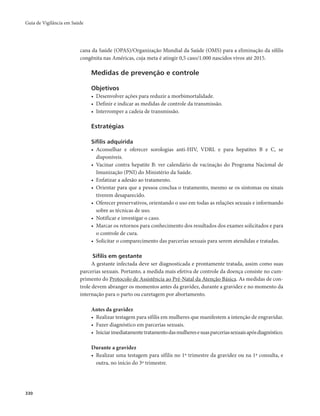 Guia de Vigilância em Saúde 
330 
cana da Saúde (OPAS)/Organização Mundial da Saúde (OMS) para a eliminação da sífilis 
congênita nas Américas, cuja meta é atingir 0,5 caso/1.000 nascidos vivos até 2015. 
Medidas de prevenção e controle 
Objetivos 
• Desenvolver ações para reduzir a morbimortalidade. 
• Definir e indicar as medidas de controle da transmissão. 
• Interromper a cadeia de transmissão. 
Estratégias 
Sífilis adquirida 
• Aconselhar e oferecer sorologias anti-HIV, VDRL e para hepatites B e C, se 
disponíveis. 
• Vacinar contra hepatite B: ver calendário de vacinação do Programa Nacional de 
Imunização (PNI) do Ministério da Saúde. 
• Enfatizar a adesão ao tratamento. 
• Orientar para que a pessoa conclua o tratamento, mesmo se os sintomas ou sinais 
tiverem desaparecido. 
• Oferecer preservativos, orientando o uso em todas as relações sexuais e informando 
sobre as técnicas de uso. 
• Notificar e investigar o caso. 
• Marcar os retornos para conhecimento dos resultados dos exames solicitados e para 
o controle de cura. 
• Solicitar o comparecimento das parcerias sexuais para serem atendidas e tratadas. 
Sífilis em gestante 
A gestante infectada deve ser diagnosticada e prontamente tratada, assim como suas 
parcerias sexuais. Portanto, a medida mais efetiva de controle da doença consiste no cum-primento 
do Protocolo de Assistência ao Pré-Natal da Atenção Básica. As medidas de con-trole 
devem abranger os momentos antes da gravidez, durante a gravidez e no momento da 
internação para o parto ou curetagem por abortamento. 
Antes da gravidez 
• Realizar testagem para sífilis em mulheres que manifestem a intenção de engravidar. 
• Fazer diagnóstico em parcerias sexuais. 
• Iniciar imediatamente tratamento das mulheres e suas parcerias sexuais após diagnóstico. 
Durante a gravidez 
• Realizar uma testagem para sífilis no 1º trimestre da gravidez ou na 1ª consulta, e 
outra, no início do 3º trimestre. 
 