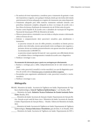 Sífilis Adquirida e em Gestante 
331 
• Na ausência de teste treponêmico, considerar para o tratamento da gestante o teste 
não treponêmico reagente, com qualquer titulação, desde que não tenha sido tratada 
anteriormente de forma adequada ou o registro do tratamento não esteja disponível. 
• Tratamento adequado para sífilis materna: tratamento realizado somente com 
penicilina; tratamento completo, adequado na dose e no tempo, de acordo com a 
fase clínica da doença; finalização do tratamento em até 30 dias antes do parto. 
• Vacinar contra hepatite B, de acordo com o calendário de vacinação do Programa 
Nacional de Imunização (PNI) do Ministério da Saúde. 
• Oferecer preservativos, orientando o uso em todas as relações sexuais e informando 
sobre as técnicas de uso. 
• Solicitar o comparecimento da(s) parceria(s) sexual(is), para atendimento e 
tratamento: 
- as parcerias sexuais de casos de sífilis primária, secundária ou latente precoce 
podem estar infectadas, mesmo apresentando testes sorológicos não reagentes e, 
portanto, devem ser tratadas presumivelmente com apenas uma dose de penicili-na 
intramuscular (2.400.000 UI). 
- as parcerias sexuais expostas há mais de 1 ano a paciente com sífilis latente devem 
ser avaliadas clínica e sorologicamente e tratadas de acordo com o diagnóstico. 
• Notificar e investigar o caso. 
No momento da internação para o parto ou curetagem por abortamento 
• Realizar a sorologia para a sífilis, independentemente de ter sido testada no pré-natal. 
• Tratar a mãe, parceria(s) sexual(is) e recém-nascido(s), no caso de diagnóstico posi-tivo, 
de acordo com as Diretrizes para o Controle da Sífilis Congênita. 
• Encaminhar para seguimento ambulatorial a mãe, parceria(s) sexual(is) e recém-nascido( 
s). 
• Notificar e investigar o caso. 
Bibliografia 
BRASIL. Ministério da Saúde. Secretaria de Vigilância em Saúde. Departamento de Vigi-lância 
Epidemiológica. Guia de Vigilância Epidemiológica. 7. ed. Brasília, 2009. 
______. Ministério da Saúde. Relatório Técnico Preliminar do Estudo Sentinela-Partu-riente. 
Brasília, 2012. 
______. Ministério da Saúde. Secretaria de Atenção à Saúde. Departamento de Atenção Bá-sica. 
Atenção ao pré-natal de baixo risco / Ministério da Saúde. Secretaria de Atenção 
à Saúde. Departamento de Atenção Básica. – Brasília : Editora do Ministério da Saúde, 
2012. 
______. Ministério da Saúde. Secretaria de Vigilância em Saúde. Departamento de Vigilância 
Epidemiológica. Doenças Infecciosas e Parasitárias: guia de bolso. 8. ed. Brasília, 2010. 
______. Ministério da Saúde. Secretaria de Vigilância em Saúde. Departamento de DST e 
 
