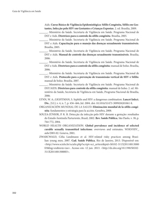Guia de Vigilância em Saúde 
332 
Aids. Curso Básico de Vigilância Epidemiológica: Sífilis Congênita, Sífilis em Ges-tantes, 
Infecção pelo HIV em Gestantes e Crianças Expostas. 2. ed. Brasília, 2009. 
______. Ministério da Saúde. Secretaria de Vigilância em Saúde. Programa Nacional de 
DST e Aids. Diretrizes para o controle da sífilis congênita. Brasília, 2005. 
______. Ministério da Saúde. Secretaria de Vigilância em Saúde. Programa Nacional de 
DST e Aids. Capacitação para o manejo das doenças sexualmente transmissíveis. 
Brasília, 2005. 
______. Ministério da Saúde. Secretaria de Vigilância em Saúde. Programa Nacional de 
DST e Aids. Manual de controle das doenças sexualmente transmissíveis. Brasília, 
2006. 
______. Ministério da Saúde. Secretaria de Vigilância em Saúde. Programa Nacional de 
DST e Aids. Diretrizes para o controle da sífilis congênita: manual de bolso. Brasília, 
2006. 
______. Ministério da Saúde. Secretaria de Vigilância em Saúde. Programa Nacional de 
DST e Aids. Protocolo para a prevenção de transmissão vertical de HIV e Sífilis: 
manual de bolso. Brasília, 2007. 
______. Ministério da Saúde. Secretaria de Vigilância em Saúde. Programa Nacional de 
DST/AIDS. Diretrizes para controle da sífilis congênita: manual de bolso. 2. ed. Mi-nistério 
da Saúde, Secretaria de Vigilância em Saúde, Programa Nacional de Brasília, 
2006. 
LYNN, W. A.; LIGHTMAN, S. Syphilis and HIV: a dangerous combination. Lancet Infect. 
Dis., [S.l.]; v. 4, n. 7, p. 456–466, Jul. 2004. doi: 10.1016/S1473-3099(04)01061-8. 
ORGANIZACIÓN MUNDIAL DE LA SALUD. Eliminación mundial de la sífilis congé-nita: 
fundamentos y estrategia para la acción. Genebra, 2008. 
SOUZA-JÚNIOR, P. R. B. Detecção da infecção pelo HIV durante a gestação: resultados 
do Estudo-Sentinela Parturiente, Brasil, 2002. Rev. Saúde Pública, São Paulo, v. 38, p. 
764-772, 2004. 
WORLD HEALTH ORGANIZATION. Global prevalence and incidence of selected 
curable sexually transmitted infections: overviews and estimates. WHO/HIV_ 
aids/2001.02. Geneva, 2001. 
ZWARCWALD, Célia Landmann et al. HIV-related risky practices among Brazi-lian 
young men, 2007. Cad. Saúde Pública, Rio de Janeiro, 2013. Disponível em: 
<http://www.scielo.br/scielo.php?script=sci_arttext&pid=S0102-311X20110013000 
03&lng=en&nrm=iso>. Acesso em: 12 jun. 2013. <http://dx.doi.org/10.1590/S0102- 
311X2011001300003>. 
 