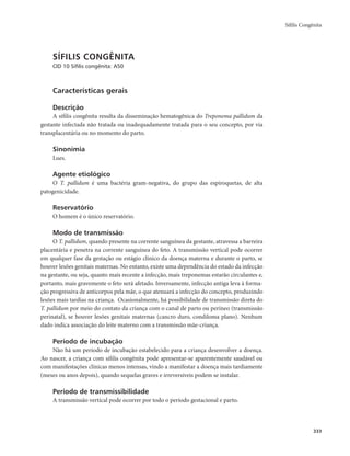 Sífilis Congênita 
333 
SÍFILIS CONGÊNITA 
CID 10 Sífilis congênita: A50 
Características gerais 
Descrição 
A sífilis congênita resulta da disseminação hematogênica do Treponema pallidum da 
gestante infectada não tratada ou inadequadamente tratada para o seu concepto, por via 
transplacentária ou no momento do parto. 
Sinonímia 
Lues. 
Agente etiológico 
O T. pallidum é uma bactéria gram-negativa, do grupo das espiroquetas, de alta 
patogenicidade. 
Reservatório 
O homem é o único reservatório. 
Modo de transmissão 
O T. pallidum, quando presente na corrente sanguínea da gestante, atravessa a barreira 
placentária e penetra na corrente sanguínea do feto. A transmissão vertical pode ocorrer 
em qualquer fase da gestação ou estágio clínico da doença materna e durante o parto, se 
houver lesões genitais maternas. No entanto, existe uma dependência do estado da infecção 
na gestante, ou seja, quanto mais recente a infecção, mais treponemas estarão circulantes e, 
portanto, mais gravemente o feto será afetado. Inversamente, infecção antiga leva à forma-ção 
progressiva de anticorpos pela mãe, o que atenuará a infecção do concepto, produzindo 
lesões mais tardias na criança. Ocasionalmente, há possibilidade de transmissão direta do 
T. pallidum por meio do contato da criança com o canal de parto ou períneo (transmissão 
perinatal), se houver lesões genitais maternas (cancro duro, condiloma plano). Nenhum 
dado indica associação do leite materno com a transmissão mãe-criança. 
Período de incubação 
Não há um período de incubação estabelecido para a criança desenvolver a doença. 
Ao nascer, a criança com sífilis congênita pode apresentar-se aparentemente saudável ou 
com manifestações clínicas menos intensas, vindo a manifestar a doença mais tardiamente 
(meses ou anos depois), quando sequelas graves e irreversíveis podem se instalar. 
Período de transmissibilidade 
A transmissão vertical pode ocorrer por todo o período gestacional e parto. 
 