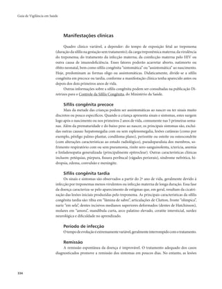 Guia de Vigilância em Saúde 
334 
Manifestações clínicas 
Quadro clínico variável, a depender: do tempo de exposição fetal ao treponema 
(duração da sífilis na gestação sem tratamento); da carga treponêmica materna; da virulência 
do treponema; do tratamento da infecção materna; da coinfecção materna pelo HIV ou 
outra causa de imunodeficiência. Esses fatores poderão acarretar aborto, natimorto ou 
óbito neonatal, bem como sífilis congênita “sintomática” ou “assintomática” ao nascimento. 
Hoje, predominam as formas oligo ou assintomáticas. Didaticamente, divide-se a sífilis 
congênita em precoce ou tardia, conforme a manifestação clínica tenha aparecido antes ou 
depois dos dois primeiros anos de vida. 
Outras informações sobre a sífilis congênita podem ser consultadas na publicação Di-retrizes 
para o Controle da Sífilis Congênita, do Ministério da Saúde. 
Sífilis congênita precoce 
Mais da metade das crianças podem ser assintomáticas ao nascer ou ter sinais muito 
discretos ou pouco específicos. Quando a criança apresenta sinais e sintomas, estes surgem 
logo após o nascimento ou nos primeiros 2 anos de vida, comumente nas 5 primeiras sema-nas. 
Além da prematuridade e do baixo peso ao nascer, os principais sintomas são, excluí-das 
outras causas: hepatomegalia com ou sem esplenomegalia, lesões cutâneas (como por 
exemplo, pênfigo palmo-plantar, condiloma plano), periostite ou osteíte ou osteocondrite 
(com alterações características ao estudo radiológico), pseudoparalisia dos membros, so-frimento 
respiratório com ou sem pneumonia, rinite sero-sanguinolenta, icterícia, anemia 
e linfadenopatia generalizada (principalmente epitroclear). Outras características clínicas 
incluem: petéquias, púrpura, fissura peribucal (rágades periorais), síndrome nefrótica, hi-dropsia, 
edema, convulsão e meningite. 
Sífilis congênita tardia 
Os sinais e sintomas são observados a partir do 2º ano de vida, geralmente devido à 
infecção por treponemas menos virulentos ou infecção materna de longa duração. Essa fase 
da doença caracteriza-se pelo aparecimento de estigmas que, em geral, resultam da cicatri-zação 
das lesões iniciais produzidas pelo treponema. As principais características da sífilis 
congênita tardia são: tíbia em “lâmina de sabre”, articulações de Clutton, fronte “olímpica”, 
nariz “em sela”, dentes incisivos medianos superiores deformados (dentes de Hutchinson), 
molares em “amora”, mandíbula curta, arco palatino elevado, ceratite intersticial, surdez 
neurológica e dificuldade no aprendizado. 
Período de infecção 
O tempo de evolução é extremamente variável, geralmente interrompido com o tratamento. 
Remissão 
A remissão espontânea da doença é improvável. O tratamento adequado dos casos 
diagnosticados promove a remissão dos sintomas em poucos dias. No entanto, as lesões 
 