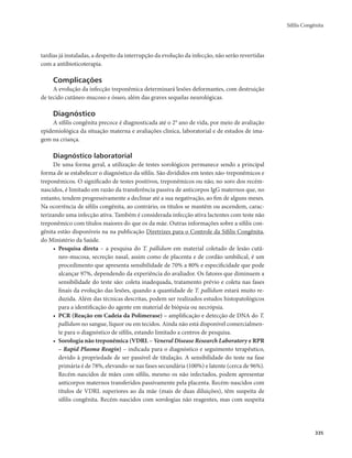 Sífilis Congênita 
335 
tardias já instaladas, a despeito da interrupção da evolução da infecção, não serão revertidas 
com a antibioticoterapia. 
Complicações 
A evolução da infecção treponêmica determinará lesões deformantes, com destruição 
de tecido cutâneo-mucoso e ósseo, além das graves sequelas neurológicas. 
Diagnóstico 
A sífilis congênita precoce é diagnosticada até o 2° ano de vida, por meio de avaliação 
epidemiológica da situação materna e avaliações clínica, laboratorial e de estudos de ima-gem 
na criança. 
Diagnóstico laboratorial 
De uma forma geral, a utilização de testes sorológicos permanece sendo a principal 
forma de se estabelecer o diagnóstico da sífilis. São divididos em testes não-treponêmicos e 
treponêmicos. O significado de testes positivos, treponêmicos ou não, no soro dos recém-nascidos, 
é limitado em razão da transferência passiva de anticorpos IgG maternos que, no 
entanto, tendem progressivamente a declinar até a sua negativação, ao fim de alguns meses. 
Na ocorrência de sífilis congênita, ao contrário, os títulos se mantêm ou ascendem, carac-terizando 
uma infecção ativa. Também é considerada infecção ativa lactentes com teste não 
treponêmico com títulos maiores do que os da mãe. Outras informações sobre a sífilis con-gênita 
estão disponíveis na na publicação Diretrizes para o Controle da Sífilis Congênita, 
do Ministério da Saúde. 
• Pesquisa direta – a pesquisa do T. pallidum em material coletado de lesão cutâ-neo- 
mucosa, secreção nasal, assim como de placenta e de cordão umbilical, é um 
procedimento que apresenta sensibilidade de 70% a 80% e especificidade que pode 
alcançar 97%, dependendo da experiência do avaliador. Os fatores que diminuem a 
sensibilidade do teste são: coleta inadequada, tratamento prévio e coleta nas fases 
finais da evolução das lesões, quando a quantidade de T. pallidum estará muito re-duzida. 
Além das técnicas descritas, podem ser realizados estudos histopatológicos 
para a identificação do agente em material de biópsia ou necrópsia. 
• PCR (Reação em Cadeia da Polimerase) – amplificação e detecção de DNA do T. 
pallidum no sangue, líquor ou em tecidos. Ainda não está disponível comercialmen-te 
para o diagnóstico de sífilis, estando limitado a centros de pesquisa. 
• Sorologia não treponêmica (VDRL – Veneral Disease Research Laboratory e RPR 
– Rapid Plasma Reagin) – indicada para o diagnóstico e seguimento terapêutico, 
devido à propriedade de ser passível de titulação. A sensibilidade do teste na fase 
primária é de 78%, elevando-se nas fases secundária (100%) e latente (cerca de 96%). 
Recém-nascidos de mães com sífilis, mesmo os não infectados, podem apresentar 
anticorpos maternos transferidos passivamente pela placenta. Recém-nascidos com 
títulos de VDRL superiores ao da mãe (mais de duas diluições), têm suspeita de 
sífilis congênita. Recém-nascidos com sorologias não reagentes, mas com suspeita 
 