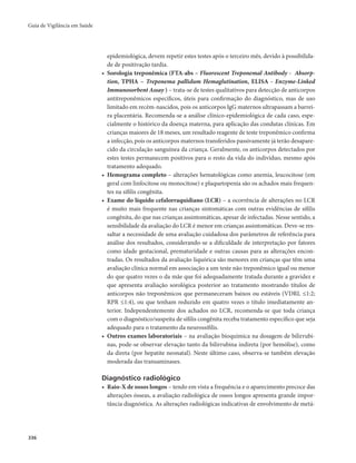 Guia de Vigilância em Saúde 
336 
epidemiológica, devem repetir estes testes após o terceiro mês, devido à possibilida-de 
de positivação tardia. 
• Sorologia treponêmica (FTA-abs – Fluorescent Treponemal Antibody - Absorp-tion, 
TPHA – Treponema pallidum Hemaglutination, ELISA - Enzyme-Linked 
Immunosorbent Assay ) – trata-se de testes qualitativos para detecção de anticorpos 
antitreponêmicos específicos, úteis para confirmação do diagnóstico, mas de uso 
limitado em recém-nascidos, pois os anticorpos IgG maternos ultrapassam a barrei-ra 
placentária. Recomenda-se a análise clínico-epidemiológica de cada caso, espe-cialmente 
o histórico da doença materna, para aplicação das condutas clínicas. Em 
crianças maiores de 18 meses, um resultado reagente de teste treponêmico confirma 
a infecção, pois os anticorpos maternos transferidos passivamente já terão desapare-cido 
da circulação sanguínea da criança. Geralmente, os anticorpos detectados por 
estes testes permanecem positivos para o resto da vida do indivíduo, mesmo após 
tratamento adequado. 
• Hemograma completo – alterações hematológicas como anemia, leucocitose (em 
geral com linfocitose ou monocitose) e plaquetopenia são os achados mais frequen-tes 
na sífilis congênita. 
• Exame do líquido cefalorraquidiano (LCR) – a ocorrência de alterações no LCR 
é muito mais frequente nas crianças sintomáticas com outras evidências de sífilis 
congênita, do que nas crianças assintomáticas, apesar de infectadas. Nesse sentido, a 
sensibilidade da avaliação do LCR é menor em crianças assintomáticas. Deve-se res-saltar 
a necessidade de uma avaliação cuidadosa dos parâmetros de referência para 
análise dos resultados, considerando-se a dificuldade de interpretação por fatores 
como idade gestacional, prematuridade e outras causas para as alterações encon-tradas. 
Os resultados da avaliação liquórica são menores em crianças que têm uma 
avaliação clínica normal em associação a um teste não treponêmico igual ou menor 
do que quatro vezes o da mãe que foi adequadamente tratada durante a gravidez e 
que apresenta avaliação sorológica posterior ao tratamento mostrando títulos de 
anticorpos não treponêmicos que permaneceram baixos ou estáveis (VDRL ≤1:2; 
RPR ≤1:4), ou que tenham reduzido em quatro vezes o título imediatamente an-terior. 
Independentemente dos achados no LCR, recomenda-se que toda criança 
com o diagnóstico/suspeita de sífilis congênita receba tratamento específico que seja 
adequado para o tratamento da neurossífilis. 
• Outros exames laboratoriais – na avaliação bioquímica na dosagem de bilirrubi-nas, 
pode-se observar elevação tanto da bilirrubina indireta (por hemólise), como 
da direta (por hepatite neonatal). Neste último caso, observa-se também elevação 
moderada das transaminases. 
Diagnóstico radiológico 
• Raio-X de ossos longos – tendo em vista a frequência e o aparecimento precoce das 
alterações ósseas, a avaliação radiológica de ossos longos apresenta grande impor-tância 
diagnóstica. As alterações radiológicas indicativas de envolvimento de metá- 
 