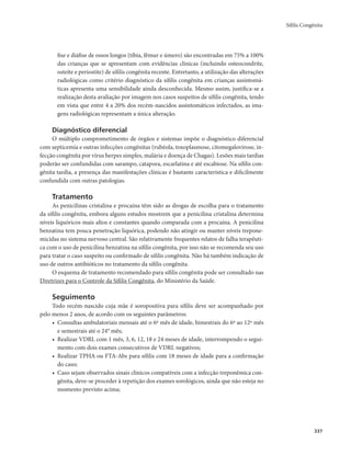 Sífilis Congênita 
337 
fise e diáfise de ossos longos (tíbia, fêmur e úmero) são encontradas em 75% a 100% 
das crianças que se apresentam com evidências clínicas (incluindo osteocondrite, 
osteíte e periostite) de sífilis congênita recente. Entretanto, a utilização das alterações 
radiológicas como critério diagnóstico da sífilis congênita em crianças assintomá-ticas 
apresenta uma sensibilidade ainda desconhecida. Mesmo assim, justifica-se a 
realização desta avaliação por imagem nos casos suspeitos de sífilis congênita, tendo 
em vista que entre 4 a 20% dos recém-nascidos assintomáticos infectados, as ima-gens 
radiológicas representam a única alteração. 
Diagnóstico diferencial 
O múltiplo comprometimento de órgãos e sistemas impõe o diagnóstico diferencial 
com septicemia e outras infecções congênitas (rubéola, toxoplasmose, citomegalovirose, in-fecção 
congênita por vírus herpes simples, malária e doença de Chagas). Lesões mais tardias 
poderão ser confundidas com sarampo, catapora, escarlatina e até escabiose. Na sífilis con-gênita 
tardia, a presença das manifestações clínicas é bastante característica e dificilmente 
confundida com outras patologias. 
Tratamento 
As penicilinas cristalina e procaína têm sido as drogas de escolha para o tratamento 
da sífilis congênita, embora alguns estudos mostrem que a penicilina cristalina determina 
níveis liquóricos mais altos e constantes quando comparada com a procaína. A penicilina 
benzatina tem pouca penetração liquórica, podendo não atingir ou manter níveis trepone-micidas 
no sistema nervoso central. São relativamente frequentes relatos de falha terapêuti-ca 
com o uso de penicilina benzatina na sífilis congênita, por isso não se recomenda seu uso 
para tratar o caso suspeito ou confirmado de sífilis congênita. Não há também indicação de 
uso de outros antibióticos no tratamento da sífilis congênita. 
O esquema de tratamento recomendado para sífilis congênita pode ser consultado nas 
Diretrizes para o Controle da Sífilis Congênita, do Ministério da Saúde. 
Seguimento 
Todo recém-nascido cuja mãe é soropositiva para sífilis deve ser acompanhado por 
pelo menos 2 anos, de acordo com os seguintes parâmetros: 
• Consultas ambulatoriais mensais até o 6º mês de idade, bimestrais do 6º ao 12º mês 
e semestrais até o 24° mês; 
• Realizar VDRL com 1 mês, 3, 6, 12, 18 e 24 meses de idade, interrompendo o segui-mento 
com dois exames consecutivos de VDRL negativos; 
• Realizar TPHA ou FTA-Abs para sífilis com 18 meses de idade para a confirmação 
do caso; 
• Caso sejam observados sinais clínicos compatíveis com a infecção treponêmica con-gênita, 
deve-se proceder à repetição dos exames sorológicos, ainda que não esteja no 
momento previsto acima; 
 