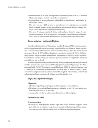 Guia de Vigilância em Saúde 
338 
• Diante de elevação do título sorológico ou da sua não negativação até os 18 meses de 
idade, reinvestigar o paciente e proceder ao tratamento; 
• Recomenda-se o acompanhamento oftalmológico, neurológico e audiológico se-mestral 
por 2 anos; 
• Nos casos em que o LCR mostrar-se alterado, deve ser realizada uma reavaliação 
liquórica a cada 6 meses até sua normalização; alterações persistentes indicam ava-liação 
clínico-laboratorial completa e retratamento; 
• Nos casos de crianças tratadas de forma inadequada, na dose e/ou tempo do trata-mento 
preconizado, deve-se convocar a criança para reavaliação clínico-laborato-rial, 
e reiniciar o tratamento, obedecendo aos esquemas anteriormente descritos. 
Características epidemiológicas 
Considerando estimativa da Organização Mundial da Saúde (OMS), aproximadamen-te 
25% das gestantes infectadas apresentam como desfecho morte fetal ou aborto espontâ-neo 
e 25%, recém-nascido com baixo peso ao nascer ou infecção grave. No Brasil, estudos 
de soroprevalência de HIV e sífilis realizados em parturientes nos anos de 2004 e 2010 apre-sentaram 
uma taxa de prevalência de sífilis em gestantes de 1,6% e 0,85%, respectivamente. 
Considerando o último estudo, são estimadas aproximadamente 25 mil gestantes infectadas 
com sífilis por ano no Brasil. 
A sífilis congênita é um agravo 100% evitável, desde que a gestante seja identificada e as 
medidas recomendadas sejam tomadas. O Brasil é signatário junto à Organização Pan-Ame-ricana 
da Saúde (OPAS)/Organização Mundial da Saúde (OMS) da Iniciativa Regional para 
a Eliminação da Transmissão Materno-Infantil do HIV e Sífilis na América Latina e Caribe, 
assumindo o compromisso para a eliminação da sífilis congênita até o ano 2015, com meta de 
redução da incidência para menos de 0,5 caso por 1.000 nascidos vivos. 
Vigilância epidemiológica 
Objetivos 
• Monitorar o perfil epidemiológico da sífilis congênita e suas tendências. 
• Identificar os casos de sífilis congênita para subsidiar as ações de prevenção e con-trole, 
intensificando-as no pré-natal. 
• Acompanhar e avaliar as ações para a eliminação da sífilis congênita. 
Definição de caso 
Primeiro critério 
• Criança cuja mãe apresente, durante o pré-natal ou no momento do parto, testes 
para sífilis não treponêmico reagente com qualquer titulação e treponêmico reagen-te, 
e que não tenha sido tratada ou tenha recebido tratamento inadequado. 
 