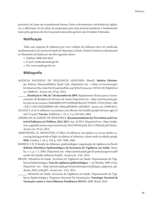 Influenza 
33 
previsível, tal como são as pandemias futuras. Entre as ferramentas e atividades da vigilân-cia, 
a elaboração de um plano de preparação para uma possível pandemia é fundamental, 
tanto pelos gestores do nível nacional como pelos gestores das Unidades Federadas. 
Notificação 
Todo caso suspeito de influenza por novo subtipo de influenza deve ser notificado 
imediatamente à Secretaria de Saúde do Município, Estado, Distrito Federal ou diretamente 
ao Ministério da Saúde por um dos seguintes meios: 
• Telefone: 0800-644-6645 
• E-mail: notifica@saude.gov.br 
• Site: www.saude.gov.br/svs. 
Bibliografia 
AGENCIA NACIONAL DE VIGILANCIA SANITÁRIA (Brasil). Bulario Eletrôni-co. 
Relenza Glaxosmithkline Brasil Ltda. Disponível em: <<http://www.anvisa.gov. 
br/datavisa/fila_bula/frmVisualizarBula.asp?pNuTransacao=5076412013&pIdAne 
xo=1668610>. Acesso em: 29 set. 2014. 
______. Resolução nº 306, de 7 de dezembro de 2004. Regulamento Técnico para o Geren-ciamento 
de Resíduos de Serviços de Saude Disponível em: <http://portal.anvisa.gov. 
br/wps/wcm/connect/10d6dd00474597439fb6df3fbc4c6735/RDC+N%C2%BA+306, 
+DE+7+DE+DEZEMBRO+DE+2004.pdf?MOD=AJPERES> Acesso em: 29/09/2014. 
ALLSUP, S. et al. Is influenza vaccination cost effective for healthy people between ages 65 
and 74 years? Vaccine, Kidlinton, v. 23, n. 5, p. 639-645, 2004. 
AMERICAN ACADEMY OF PEDIATRICS. Recommendations for Prevention and Con-trol 
of Influenza in Children, 2012-2013, Sep. 10 2012. Disponível em: <http://pedia-trics. 
aappublications.org/content/early/2012/09/04/peds.2012-2308.full.pdf+html>. 
Acesso em: 29 set. 2014. 
ARMSTRONG, B.; MANGTANI, P. Effect of influenza vaccination on excess deaths oc-curring 
during periods of high circulation of influenza: cohort study in elderly people. 
BMJ, London, v. 18, n. 329, p. 7467-7660, 2004. 
BARROS. F. R. O desafio da influenza: epidemiologia e organização da vigilância no Brasil. 
Boletim Eletrônico Epidemiológico da Secretaria de Vigilância em Saúde. Brasí-lia, 
v. 1, p. 1-7, 2004. Disponível em: <http://portal.saude.gov.br/portal/arquivos/pdf/ 
ano04 n01 desafio influenza br.pdf>. Acesso em: 4 fev. 2014. 
BRASIL. Ministério da Saude. Secretaria de Vigilancia em Saude. Departamento de Vigi-lancia 
Epidemiologica. Guia de vigilância epidemiológica. 7. ed. Brasília, 2009. 816 p. 
Disponível em: <http://portal.saude.gov.br/portal/arquivos/pdf/guia_vigilancia_epi-demio_ 
2010_web.pdf>. Acesso em: 4 fev. 2014. 
______. Ministério da Saúde. Secretaria de Vigilância em Saúde. Departamento de Vigi-lância 
Epidemiológica. Programa Nacional De Imunizações. Estratégia Nacional de 
Vacinação contra o vírus Influenza Pandêmico (H1N1): 2009. Brasil, 2010. 
 
