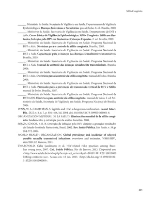 Sífilis Congênita 
341 
______. Ministério da Saúde. Secretaria de Vigilância em Saúde. Departamento de Vigilância 
Epidemiológica. Doenças Infecciosas e Parasitárias: guia de bolso. 8. ed. Brasília, 2010. 
______. Ministério da Saúde. Secretaria de Vigilância em Saúde. Departamento de DST e 
Aids. Curso Básico de Vigilância Epidemiológica: Sífilis Congênita, Sífilis em Ges-tantes, 
Infecção pelo HIV em Gestantes e Crianças Expostas. 2. ed. Brasília, 2009. 
______. Ministério da Saúde. Secretaria de Vigilância em Saúde. Programa Nacional de 
DST e Aids. Diretrizes para o controle da sífilis congênita. Brasília, 2005. 
______. Ministério da Saúde. Secretaria de Vigilância em Saúde. Programa Nacional de 
DST e Aids. Capacitação para o manejo das doenças sexualmente transmissíveis. 
Brasília, 2005. 
______. Ministério da Saúde. Secretaria de Vigilância em Saúde. Programa Nacional de 
DST e Aids. Manual de controle das doenças sexualmente transmissíveis. Brasília, 
2006. 
______. Ministério da Saúde. Secretaria de Vigilância em Saúde. Programa Nacional de 
DST e Aids. Diretrizes para o controle da sífilis congênita: manual de bolso. Brasília, 
2006. 
______. Ministério da Saúde. Secretaria de Vigilância em Saúde. Programa Nacional de 
DST e Aids. Protocolo para a prevenção de transmissão vertical de HIV e Sífilis: 
manual de bolso. Brasília, 2007. 
______. Ministério da Saúde. Secretaria de Vigilância em Saúde. Programa Nacional de 
DST/AIDS. Diretrizes para controle da sífilis congênita: manual de bolso. 2. ed. Mi-nistério 
da Saúde, Secretaria de Vigilância em Saúde, Programa Nacional de Brasília, 
2006. 
LYNN, W. A.; LIGHTMAN, S. Syphilis and HIV: a dangerous combination. Lancet Infect. 
Dis., [S.l.]; v. 4, n. 7, p. 456–466, Jul. 2004. doi: 10.1016/S1473-3099(04)01061-8. 
ORGANIZACIÓN MUNDIAL DE LA SALUD. Eliminación mundial de la sífilis congé-nita: 
fundamentos y estrategia para la acción. Genebra, 2008. 
SOUZA-JÚNIOR, P. R. B. Detecção da infecção pelo HIV durante a gestação: resultados 
do Estudo-Sentinela Parturiente, Brasil, 2002. Rev. Saúde Pública, São Paulo, v. 38, p. 
764-772, 2004. 
WORLD HEALTH ORGANIZATION. Global prevalence and incidence of selected 
curable sexually transmitted infections: overviews and estimates. WHO/HIV_ 
aids/2001.02. Geneva, 2001. 
ZWARCWALD, Célia Landmann et al. HIV-related risky practices among Brazi-lian 
young men, 2007. Cad. Saúde Pública, Rio de Janeiro, 2013. Disponível em: 
<http://www.scielo.br/scielo.php?script=sci_arttext&pid=S0102-311X20110013000 
03&lng=en&nrm=iso>. Acesso em: 12 jun. 2013. <http://dx.doi.org/10.1590/S0102- 
311X2011001300003>. 
 