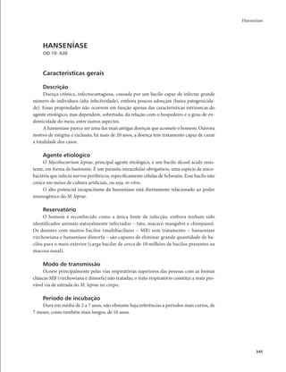 Hanseníase 
345 
HANSENÍASE 
CID 10: A30 
Características gerais 
Descrição 
Doença crônica, infectocontagiosa, causada por um bacilo capaz de infectar grande 
número de indivíduos (alta infectividade), embora poucos adoeçam (baixa patogenicida-de). 
Essas propriedades não ocorrem em função apenas das características intrínsecas do 
agente etiológico, mas dependem, sobretudo, da relação com o hospedeiro e o grau de en-demicidade 
do meio, entre outros aspectos. 
A hanseníase parece ser uma das mais antigas doenças que acomete o homem. Outrora 
motivo de estigma e exclusão, há mais de 20 anos, a doença tem tratamento capaz de curar 
a totalidade dos casos. 
Agente etiológico 
O Mycobacterium leprae, principal agente etiológico, é um bacilo álcool-ácido resis-tente, 
em forma de bastonete. É um parasita intracelular obrigatório, uma espécie de mico-bactéria 
que infecta nervos periféricos, especificamente células de Schwann. Esse bacilo não 
cresce em meios de cultura artificiais, ou seja, in vitro. 
O alto potencial incapacitante da hanseníase está diretamente relacionado ao poder 
imunogênico do M. leprae. 
Reservatório 
O homem é reconhecido como a única fonte de infecção, embora tenham sido 
identificados animais naturalmente infectados – tatu, macaco mangabei e chimpanzé. 
Os doentes com muitos bacilos (multibacilares – MB) sem tratamento – hanseníase 
virchowiana e hanseníase dimorfa – são capazes de eliminar grande quantidade de ba-cilos 
para o meio exterior (carga bacilar de cerca de 10 milhões de bacilos presentes na 
mucosa nasal). 
Modo de transmissão 
Ocorre principalmente pelas vias respiratórias superiores das pessoas com as formas 
clínicas MB (virchowiana e dimorfa) não tratadas; o trato respiratório constitui a mais pro-vável 
via de entrada do M. leprae no corpo. 
Período de incubação 
Dura em média de 2 a 7 anos, não obstante haja referências a períodos mais curtos, de 
7 meses, como também mais longos, de 10 anos. 
 