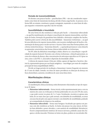 Guia de Vigilância em Saúde 
346 
Período de transmissibilidade 
Os doentes com poucos bacilos – paucibacilares (PB) – não são considerados impor-tantes 
como fonte de transmissão da doença devido à baixa carga bacilar. As pessoas com a 
forma MB, no entanto, constituem o grupo contagiante, mantendo-se como fonte de infec-ção 
enquanto o tratamento específico não for iniciado. 
Suscetibilidade e imunidade 
Há uma forma de alta resistência à infecção pelo bacilo – a hanseníase tuberculoide 
–, na qual há manifestações em relação à exacerbação da resposta imunocelular, com limi-tação 
de lesões, formação de granuloma bem definido e destruição completa dos bacilos. 
Também pode ocorrer a forma de alta suscetibilidade – hanseníase virchowiana –, na qual 
há uma deficiência da resposta imunocelular, com excessiva multiplicação de bacilos e dis-seminação 
da doença para o tecido nervoso e vísceras. Entre essas duas formas polares, está 
a forma instável da doença – hanseníase dimorfa –, a qual pode permanecer como dimorfa 
ou apresentar características das formas clínicas tuberculoide ou virchowiana. 
Na HV, além da deficiência imunológica celular, observa-se a exacerbação e especifi-cidade 
da resposta humoral. Pacientes com a forma virchowiana e dimorfa apresentam, no 
curso da evolução da doença, altas concentrações de anticorpos específicos ao M. leprae no 
soro, como o anti PGL-1, associados à depressão da imunidade celular. 
A eficácia da resposta imune é feita por células capazes de fagocitar a bactéria e des-truí- 
la, representada apenas por sua fração antigênica – macrófagos, por meio do complexo 
principal de histocompatibilidade (MHC). 
Devido ao longo período de incubação, a hanseníase é menos frequente em menores 
de 15 anos de idade; contudo, em áreas de maior prevalência ou detecção da doença em 
focos domiciliares, aumenta a incidência de casos nessa faixa etária. 
Manifestações clínicas 
Características clínicas 
As manifestações clínicas da doença estão diretamente relacionadas ao tipo de respos-ta 
ao M. leprae: 
• Hanseníase indeterminada – forma inicial, evolui espontaneamente para a cura na 
maioria dos casos ou evolui para as formas polarizadas em cerca de 25% dos casos, 
o que pode ocorrer no prazo de 3 a 5 anos. Geralmente, encontra-se apenas uma 
lesão, de cor mais clara que a pele normal, com distúrbio da sensibilidade, ou áreas 
circunscritas de pele com aspecto normal e com distúrbio de sensibilidade, podendo 
ser acompanhadas de alopecia e/ou anidrose. 
• Hanseníase tuberculoide – forma mais benigna e localizada que aparece em pes-soas 
com alta resistência ao bacilo. As lesões são poucas (ou uma única), de limi-tes 
bem definidos e pouco elevados, e com ausência de sensibilidade (dormência). 
Ocorre comprometimento simétrico de troncos nervosos, podendo causar dor, fra-queza 
e atrofia muscular. Próximos às lesões em placa, podem ser encontrados file- 
 