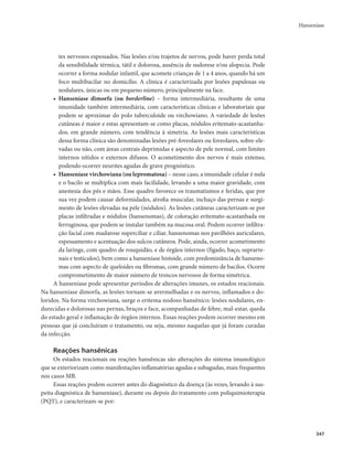Hanseníase 
347 
tes nervosos espessados. Nas lesões e/ou trajetos de nervos, pode haver perda total 
da sensibilidade térmica, tátil e dolorosa, ausência de sudorese e/ou alopecia. Pode 
ocorrer a forma nodular infantil, que acomete crianças de 1 a 4 anos, quando há um 
foco multibacilar no domicílio. A clínica é caracterizada por lesões papulosas ou 
nodulares, únicas ou em pequeno número, principalmente na face. 
• Hanseníase dimorfa (ou borderline) – forma intermediária, resultante de uma 
imunidade também intermediária, com características clínicas e laboratoriais que 
podem se aproximar do polo tuberculoide ou virchowiano. A variedade de lesões 
cutâneas é maior e estas apresentam-se como placas, nódulos eritemato-acastanha-dos, 
em grande número, com tendência à simetria. As lesões mais características 
dessa forma clínica são denominadas lesões pré-foveolares ou foveolares, sobre-ele-vadas 
ou não, com áreas centrais deprimidas e aspecto de pele normal, com limites 
internos nítidos e externos difusos. O acometimento dos nervos é mais extenso, 
podendo ocorrer neurites agudas de grave prognóstico. 
• Hanseníase virchowiana (ou lepromatosa) – nesse caso, a imunidade celular é nula 
e o bacilo se multiplica com mais facilidade, levando a uma maior gravidade, com 
anestesia dos pés e mãos. Esse quadro favorece os traumatismos e feridas, que por 
sua vez podem causar deformidades, atrofia muscular, inchaço das pernas e surgi-mento 
de lesões elevadas na pele (nódulos). As lesões cutâneas caracterizam-se por 
placas infiltradas e nódulos (hansenomas), de coloração eritemato-acastanhada ou 
ferruginosa, que podem se instalar também na mucosa oral. Podem ocorrer infiltra-ção 
facial com madarose superciliar e ciliar, hansenomas nos pavilhões auriculares, 
espessamento e acentuação dos sulcos cutâneos. Pode, ainda, ocorrer acometimento 
da laringe, com quadro de rouquidão, e de órgãos internos (fígado, baço, suprarre-nais 
e testículos), bem como a hanseníase histoide, com predominância de hanseno-mas 
com aspecto de queloides ou fibromas, com grande número de bacilos. Ocorre 
comprometimento de maior número de troncos nervosos de forma simétrica. 
A hanseníase pode apresentar períodos de alterações imunes, os estados reacionais. 
Na hanseníase dimorfa, as lesões tornam-se avermelhadas e os nervos, inflamados e do-loridos. 
Na forma virchowiana, surge o eritema nodoso hansênico: lesões nodulares, en-durecidas 
e dolorosas nas pernas, braços e face, acompanhadas de febre, mal-estar, queda 
do estado geral e inflamação de órgãos internos. Essas reações podem ocorrer mesmo em 
pessoas que já concluíram o tratamento, ou seja, mesmo naquelas que já foram curadas 
da infecção. 
Reações hansênicas 
Os estados reacionais ou reações hansênicas são alterações do sistema imunológico 
que se exteriorizam como manifestações inflamatórias agudas e subagudas, mais frequentes 
nos casos MB. 
Essas reações podem ocorrer antes do diagnóstico da doença (às vezes, levando à sus-peita 
diagnóstica de hanseníase), durante ou depois do tratamento com poliquimioterapia 
(PQT), e caracterizam-se por: 
 