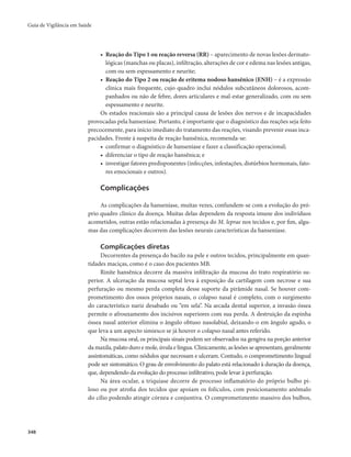 Guia de Vigilância em Saúde 
348 
• Reação do Tipo 1 ou reação reversa (RR) – aparecimento de novas lesões dermato-lógicas 
(manchas ou placas), infiltração, alterações de cor e edema nas lesões antigas, 
com ou sem espessamento e neurite; 
• Reação do Tipo 2 ou reação de eritema nodoso hansênico (ENH) – é a expressão 
clínica mais frequente, cujo quadro inclui nódulos subcutâneos dolorosos, acom-panhados 
ou não de febre, dores articulares e mal-estar generalizado, com ou sem 
espessamento e neurite. 
Os estados reacionais são a principal causa de lesões dos nervos e de incapacidades 
provocadas pela hanseníase. Portanto, é importante que o diagnóstico das reações seja feito 
precocemente, para início imediato do tratamento das reações, visando prevenir essas inca-pacidades. 
Frente à suspeita de reação hansênica, recomenda-se: 
• confirmar o diagnóstico de hanseníase e fazer a classificação operacional; 
• diferenciar o tipo de reação hansênica; e 
• investigar fatores predisponentes (infecções, infestações, distúrbios hormonais, fato-res 
emocionais e outros). 
Complicações 
As complicações da hanseníase, muitas vezes, confundem-se com a evolução do pró-prio 
quadro clínico da doença. Muitas delas dependem da resposta imune dos indivíduos 
acometidos, outras estão relacionadas à presença do M. leprae nos tecidos e, por fim, algu-mas 
das complicações decorrem das lesões neurais características da hanseníase. 
Complicações diretas 
Decorrentes da presença do bacilo na pele e outros tecidos, principalmente em quan-tidades 
maciças, como é o caso dos pacientes MB. 
Rinite hansênica decorre da massiva infiltração da mucosa do trato respiratório su-perior. 
A ulceração da mucosa septal leva à exposição da cartilagem com necrose e sua 
perfuração ou mesmo perda completa desse suporte da pirâmide nasal. Se houver com-prometimento 
dos ossos próprios nasais, o colapso nasal é completo, com o surgimento 
do característico nariz desabado ou “em sela”. Na arcada dental superior, a invasão óssea 
permite o afrouxamento dos incisivos superiores com sua perda. A destruição da espinha 
óssea nasal anterior elimina o ângulo obtuso nasolabial, deixando-o em ângulo agudo, o 
que leva a um aspecto simiesco se já houver o colapso nasal antes referido. 
Na mucosa oral, os principais sinais podem ser observados na gengiva na porção anterior 
da maxila, palato duro e mole, úvula e língua. Clinicamente, as lesões se apresentam, geralmente 
assintomáticas, como nódulos que necrosam e ulceram. Contudo, o comprometimento lingual 
pode ser sintomático. O grau de envolvimento do palato está relacionado à duração da doença, 
que, dependendo da evolução do processo infiltrativo, pode levar à perfuração. 
Na área ocular, a triquíase decorre de processo inflamatório do próprio bulbo pi-loso 
ou por atrofia dos tecidos que apoiam os folículos, com posicionamento anômalo 
do cílio podendo atingir córnea e conjuntiva. O comprometimento massivo dos bulbos, 
 