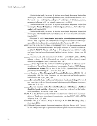 Guia de Vigilância em Saúde 
34 
______. Ministério da Saude. Secretaria de Vigilancia em Saude. Programa Nacional de 
Imunizações. Informe técnico da Campanha Nacional contra influenza. Brasília, 2013. 
Disponível em: <http://portal.saude.gov.br/portal/arquivos/pdf/informe_tecnico_ 
campanha_influenza_2013_svs_pni.pdf>. Acesso em: 4 fev. 2014. 
______. Ministério da Saúde. Secretaria de Vigilância em Saúde. Programa Nacional de 
Imunizações. Manual de Vigilância Epidemiológica de Eventos Adversos Pós-vaci-nação. 
2. ed. Brasília, 2008. 
______. Ministério da Saúde. Secretaria de Vigilância em Saúde. Programa Nacional de 
Imunizações. Informe Técnico: Campanha Nacional de Vacinação contra a Influenza. 
Brasília, 2013. 
______. Ministério da Saúde. Segurança em laboratórios biomédicos e de microbiologia. 
Brasília, 2006. Disponível em: <http://bvsms.saude.gov.br/bvs/publicacoes/biossegu-ranca_ 
laboratorios_biomedicos_microbiologia.pdf>. Acesso em: 4 fev. 2014. 
CENTERS FOR DISEASE CONTROL AND PREVENTION (US). Prevention and control 
of influenza: recommendations of the Advisory Committee on Immunization Practi-ces 
(ACIP). MMWR, Atlanta, v. 60, Aug. 18 2011. Disponível em: <http://www.cdc. 
gov/mmwr/preview/mmwrhtml/mm6033a3.htm#vaccine_strains>. Acesso em: 29 
set. 2014. 
______. Recommended Adult Immunization Schedule – United States, 2011. MMWR, 
Atlanta, v. 60, p. 1-4, 2011. Disponível em: <http://www.cdc.gov/mmwr/preview/ 
mmwrhtml/mm6004a10.htm>. Acesso em: 29 set. 2014. 
______. Antiviral Agents for the Treatment and Chemoprophylaxis of Influenza Recom-mendations 
of the Advisory Committee on Immunization Practices (ACIP). Recom-mendations 
and Reports, [S.l.], v. 60, n. 1, Jan. 21 2011. Disponivel em: <www.cdc. 
gov/mmwr/pdf/rr/rr6001.pdf>. Acesso em: 29 set. 2014.. 
______. Biosafety in Microbiological and Biomedical Laboratories (BMBL) 5th ed. 
Atlanta, GA, USA, Dec. 2009. Disponível em: http://www.cdc.gov/biosafety/publica-tions/ 
bmbl5/BMBL5_sect_VIII_e.pdf 
______. Prevention Strategies for Seasonal Influenza in Healthcare Settings. Disponível 
em: <http://www.cdc.gov/flu/professionals/infectioncontrol/healthcaresettings.htm>. 
Acesso em: 29 set. 2014. 
______. Recommendations for the Amount of Time Persons with Influenza-Like Illness 
Should be Away from Others. Disponivel em: <http://www.cdc.gov/h1n1flu/guidan-ce/ 
exclusion.htm>. Acesso em: 29 set. 2014. 
FIORE, A. E. et al. Prevention and control of seasonal influenza with vaccines: recommen-dations 
of the advisory committee on immunization practices (ACIP) 2009. MMWR, 
Atlanta, v. 58, p. 1-52, 2009. 
FOLEO-NETO, E. et al. Influenza. Artigo de atualização. R. Soc. Brás. Méd.Trop., [S.l.], .v. 
36, n. 2, abr. 2003; 
GREEN Book Chapter-updated. Immunisation against infectious disease, 2012. Disponí-vel 
em: <https://www.gov.uk/government/uploads/system/uploads/attachment_data/ 
 