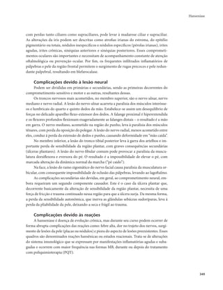 Hanseníase 
349 
com perdas tanto ciliares como supraciliares, pode levar à madarose ciliar e supraciliar. 
As alterações da íris podem ser descritas como atrofias irianas do estroma, do epitélio 
pigmentário ou totais, nódulos inespecíficos e nódulos específicos (pérolas irianas), irites 
agudas, irites crônicas, sinéquias anteriores e sinéquias posteriores. Esses comprometi-mentos 
oculares são importantes e necessitam de acompanhamento constante de atenção 
oftalmológica ou prevenção ocular. Por fim, os frequentes infiltrados inflamatórios de 
pálpebras e pele da região frontal permitem o surgimento de rugas precoces e pele redun-dante 
palpebral, resultando em blefarocalase. 
Complicações devido à lesão neural 
Podem ser divididas em primárias e secundárias, sendo as primeiras decorrentes do 
comprometimento sensitivo e motor e as outras, resultantes dessas. 
Os troncos nervosos mais acometidos, no membro superior, são o nervo ulnar, nervo 
mediano e nervo radial. A lesão do nervo ulnar acarreta a paralisia dos músculos interósse-os 
e lumbricais do quarto e quinto dedos da mão. Estabelece-se assim um desequilíbrio de 
forças no delicado aparelho flexo-extensor dos dedos. A falange proximal é hiperextendida 
e os flexores profundos flexionam exageradamente as falanges distais – o resultado é a mão 
em garra. O nervo mediano, acometido na região do punho, leva à paralisia dos músculos 
tênares, com perda da oposição do polegar. A lesão do nervo radial, menos acometido entre 
eles, conduz à perda da extensão de dedos e punho, causando deformidade em “mão caída”. 
No membro inferior, a lesão do tronco tibial posterior leva à garra dos artelhos e im-portante 
perda de sensibilidade da região plantar, com graves consequências secundárias 
(úlceras plantares). A lesão do nervo fibular comum pode provocar a paralisia da muscu-latura 
dorsiflexora e eversora do pé. O resultado é a impossibilidade de elevar o pé, com 
marcada alteração da dinâmica normal da marcha (“pé caído”). 
Na face, a lesão do ramo zigomático do nervo facial causa paralisia da musculatura or-bicular, 
com consequente impossibilidade de oclusão das pálpebras, levando ao lagoftalmo. 
As complicações secundárias são devidas, em geral, ao comprometimento neural, em-bora 
requeiram um segundo componente causador. Este é o caso da úlcera plantar que, 
decorrente basicamente da alteração de sensibilidade da região plantar, necessita de uma 
força de fricção e trauma continuado nessa região para que a úlcera surja. Da mesma forma, 
a perda da sensibilidade autonômica, que inerva as glândulas sebáceas sudoríparas, leva à 
perda da pliabilidade da pele, deixando-a seca e frágil ao trauma. 
Complicações devido às reações 
A hanseníase é doença de evolução crônica, mas durante seu curso podem ocorrer de 
forma abrupta complicações das reações como: febre alta, dor no trajeto dos nervos, surgi-mento 
de lesões da pele (placas ou nódulos) e piora do aspecto de lesões preexistentes. Esses 
quadros são denominados reações hansênicas ou estados reacionais. Trata-se de alterações 
do sistema imunológico que se expressam por manifestações inflamatórias agudas e suba-gudas 
e ocorrem com maior frequência nas formas MB, durante ou depois do tratamento 
com poliquimioterapia (PQT). 
 