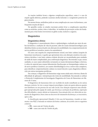Guia de Vigilância em Saúde 
350 
As reações também levam a algumas complicações específicas, como é o caso da 
orquite aguda dolorosa, podendo ocasionar atrofia testicular e o surgimento posterior de 
ginecomastia. 
Da mesma forma, amiloidose pode ser uma complicação em casos virchowianos, com 
frequentes reações do tipo 2. 
No aparelho ocular, os estados reacionais podem levar a complicações específicas 
como as esclerites, uveítes, irites e iridocilites. As medidas de prevenção ocular são funda-mentais 
para evitar lesões irreversíveis no globo ocular, inclusive a cegueira. 
Diagnóstico 
Diagnóstico clínico 
O diagnóstico é essencialmente clínico e epidemiológico, realizado por meio da aná-lise 
da história e condições de vida do paciente, além do exame dermatoneurológico para 
identificar lesões ou áreas de pele com alteração de sensibilidade e/ou comprometimento de 
nervos periféricos (sensitivo, motor e/ou autonômico). 
Os casos com suspeita de comprometimento neural, sem lesão cutânea (suspeita de 
hanseníase neural pura), e aqueles que apresentam área com alteração sensitiva e/ou auto-nômica 
duvidosa e sem lesão cutânea evidente deverão ser encaminhados para unidades 
de saúde de maior complexidade, para confirmação diagnóstica. Recomenda-se que, nessas 
unidades, os casos sejam submetidos novamente ao exame dermatoneurológico criterioso, 
à coleta de material para exames laboratoriais (baciloscopia ou histopatologia cutânea ou 
de nervo periférico sensitivo), aos exames eletrofisiológicos e/ou a outros mais complexos, 
para identificar comprometimento cutâneo ou neural discreto e para diagnóstico diferen-cial 
com outras neuropatias periféricas. 
Em crianças, o diagnóstico da hanseníase exige exame ainda mais criterioso, diante da 
dificuldade de aplicação e interpretação dos testes de sensibilidade. Recomenda-se utilizar 
o Protocolo Complementar de Investigação Diagnóstica de Casos de Hanseníase em Me-nores 
de 15 anos. 
O diagnóstico de hanseníase deve ser recebido de modo semelhante ao de outras 
doenças curáveis. Se vier a causar impacto psicológico, tanto em quem adoeceu quanto 
nos familiares ou em pessoas de sua rede social, essa situação requererá uma aborda-gem 
apropriada pela equipe de saúde, que favoreça a aceitação do problema, superação 
das dificuldades e maior adesão ao tratamento. Essa atenção deve ser oferecida no mo-mento 
do diagnóstico, bem como no decorrer do tratamento da doença e, se necessário, 
após a alta. 
A classificação operacional (Quadro 1) do caso de hanseníase, visando ao trata-mento 
com PQT, é baseada no número de lesões cutâneas, de acordo com os seguintes 
critérios: 
• PB – casos com até 5 lesões de pele; 
• MB – casos com mais de 5 lesões de pele. 
 