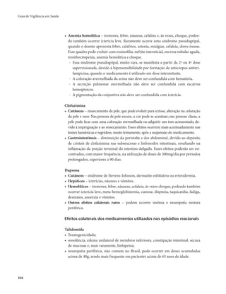 Guia de Vigilância em Saúde 
356 
• Anemia hemolítica – tremores, febre, náuseas, cefaleia e, às vezes, choque, poden-do 
também ocorrer icterícia leve. Raramente ocorre uma síndrome pseudogripal, 
quando o doente apresenta febre, calafrios, astenia, mialgias, cefaleia, dores ósseas. 
Esse quadro pode evoluir com eosinofilia, nefrite intersticial, necrose tubular aguda, 
trombocitopenia, anemia hemolítica e choque. 
- Essa síndrome pseudogripal, muito rara, se manifesta a partir da 2ª ou 4ª dose 
supervisionada, devido à hipersensibilidade por formação de anticorpos antirri-fampicina, 
quando o medicamento é utilizado em dose intermitente. 
- A coloração avermelhada da urina não deve ser confundida com hematúria. 
- A secreção pulmonar avermelhada não deve ser confundida com escarros 
hemoptoicos. 
- A pigmentação da conjuntiva não deve ser confundida com icterícia. 
Clofazimina 
• Cutâneos – ressecamento da pele, que pode evoluir para ictiose, alteração na coloração 
da pele e suor. Nas pessoas de pele escura, a cor pode se acentuar; nas pessoas claras, a 
pele pode ficar com uma coloração avermelhada ou adquirir um tom acinzentado, de-vido 
à impregnação e ao ressecamento. Esses efeitos ocorrem mais acentuadamente nas 
lesões hansênicas e regridem, muito lentamente, após a suspensão do medicamento. 
• Gastrointestinais – diminuição da peristalte e dor abdominal, devido ao depósito 
de cristais de clofazimina nas submucosas e linfonodos intestinais, resultando na 
inflamação da porção terminal do intestino delgado. Esses efeitos poderão ser en-contrados, 
com maior frequência, na utilização de doses de 300mg/dia por períodos 
prolongados, superiores a 90 dias. 
Dapsona 
• Cutâneos – síndrome de Stevens-Johnson, dermatite esfoliativa ou eritrodermia. 
• Hepáticos – icterícias, náuseas e vômitos. 
• Hemolíticos – tremores, febre, náuseas, cefaleia, às vezes choque, podendo também 
ocorrer icterícia leve, meta-hemoglobinemia, cianose, dispneia, taquicardia, fadiga, 
desmaios, anorexia e vômitos. 
• Outros efeitos colaterais raros – podem ocorrer insônia e neuropatia motora 
periférica. 
Efeitos colaterais dos medicamentos utilizados nos episódios reacionais 
Talidomida 
• Teratogenicidade; 
• sonolência, edema unilateral de membros inferiores, constipação intestinal, secura 
de mu­cosas 
e, mais raramente, linfopenia; 
• neuropatia periférica, não comum no Brasil, pode ocorrer em doses acumuladas 
acima de 40g, sendo mais frequente em pacientes acima de 65 anos de idade. 
 