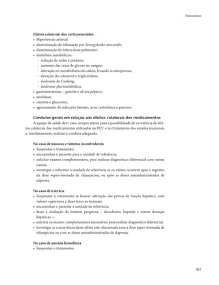 Hanseníase 
357 
Efeitos colaterais dos corticosteroides 
• Hipertensão arterial; 
• disseminação de infestação por Strongyloides stercoralis; 
• disseminação de tuberculose pulmonar; 
• distúrbios metabólicos: 
- redução de sódio e potássio; 
- aumento das taxas de glicose no sangue; 
- alteração no metabolismo do cálcio, levando à osteoporose; 
- elevação do colesterol e triglicerídios; 
- síndrome de Cushing; 
- síndrome plurimetabólica; 
• gastrointestinais – gastrite e úlcera péptica; 
• urolitíase; 
• catarata e glaucoma; 
• agravamento de infecções latentes, acne cortisônica e psicoses. 
Condutas gerais em relação aos efeitos colaterais dos medicamentos 
A equipe de saúde deve estar sempre atenta para a possibilidade de ocorrência de efei-tos 
colaterais dos medicamentos utilizados na PQT e no tratamento dos estados reacionais 
e, imediatamente, realizar a conduta adequada. 
No caso de náuseas e vômitos incontroláveis 
• Suspender o tratamento; 
• encaminhar o paciente para a unidade de referência; 
• solicitar exames complementares, para realizar diagnóstico diferencial com outras 
causas; 
• investigar e informar à unidade de referência se os efeitos ocorrem após a ingestão 
da dose supervisionada de rifampicina, ou após as doses autoadministradas de 
dapsona. 
No caso de icterícia 
• Suspender o tratamento se houver alteração das provas de função hepática, com 
valores superiores a duas vezes os normais; 
• encaminhar o paciente à unidade de referência; 
• fazer a avaliação da história pregressa – alcoolismo, hepatite e outras doenças 
hepáticas –; 
• solicitar os exames complementares necessários para realizar diagnóstico diferencial; 
• investigar se a ocorrência desse efeito está relacionada com a dose supervisionada de 
rifampicina ou com as doses autoadministradas de dapsona. 
No caso de anemia hemolítica 
• Suspender o tratamento; 
 