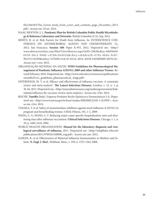Influenza 
35 
file/266583/The_Green_book_front_cover_and_contents_page_December_2013. 
pdf>. Acesso em: 29 set. 2014. 
ISAAC-RENTON, J. L. Pandemic Plan for British Columbia Public Health Microbiolo-gy 
& Reference Laboratory and Networks. British Columbia (CA), Sep. 2012. 
MERTZ, R. et al. Risk Factors for Death from Influenza. In: INTERSCIENCE CON-FERENCE 
ON ANTIMICROBIAL AGENTS AND CHEMOTHERAPY, 52., 
2012, San Francisco. Session 108: Paper K-955, 2012. Disponível em: <http:// 
www.abstractsonline.com/Plan/ViewAbstract.aspx?mID=2963&sKey=68d50e69- 
6 9 5 8 - 4 9 c 3 - 9 8 8 b - c d 7 8 6 c 9 a 9 4 3 a&cKe y=ab 4 d e a 2 b - 6 7 0 a - 4 b d a - 9 e 8 7 - 
9b5251162f9f&mKey=%7b6B114A1D-85A4-4054-A83B-04D8B9B8749F%7d>. 
Acesso em: 1 nov. 2012. 
ORGANIZAÇÃO MUNDIAL DA SAÚDE. WHO Guidelines for Pharmacological Ma-nagement 
of Pandemic Influenza A(H1N1) 2009 and other Influenza Viruses. Re-vised 
February 2010. Disponível em: <http://www.who.int/csr/resources/publications/ 
swineflu/h1n1_guidelines_pharmaceutical_ mngt.pdf> 
OSTERHOLM, M. T. et al. Efficacy and effectiveness of influenza vaccines: A systematic 
review and meta-analysis". The Lancet Infectious Diseases, London, v. 12, n. 1, p. 
36-44, 2012. Disponível em: <http://journalistsresource.org/studies/government/fede-ralstate/ 
influenza-flu-vaccines-review-meta-analysis>. Acesso em: 4 fev. 2014. 
ROCHE. Tamiflu [bula]. Empresa Produtos Roche Químicos e Farmacêuticos S.A. Dispo-nível 
em: <http://www4.anvisa.gov.br/base/visadoc/BM/BM[32345-1-0].PDF>. Aces-so 
em: 4 fev. 2014. 
TANAKA, T. et al. Safety of neuraminidase inhibitors against novel influenza A (H1N1) in 
pregnant and breastfeeding women. CMAJ, Ottawa, 181, 1-2, 2009. 
WANG, C. S.; WANG, S. T. Reducing major cause-specific hospitalization rates and shor-tening 
stays after influenza vaccination. Clinical Infectious Diseases, Chicago, v. 1, n. 
39, p. 1604-1610, 2004. 
WORLD HEALTH ORGANIZATION. Manual for the laboratory diagnosis and viro-logical 
surveillance of influenza, 2011. Disponível em: <http://whqlibdoc.who.int/ 
publications/2011/9789241548090_eng.pdf>. Acesso em: jun. 2012. 
ZAMAN, K. et al. Effectiveness of Maternal Influenza Immunization in Mothers and In-fants. 
N. Engl. J. Med., Waltham, Mass., v. 359, n. 1555-1564, 2008. 
 