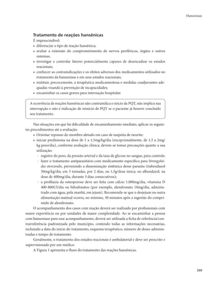 Hanseníase 
359 
Tratamento de reações hansênicas 
É imprescindível: 
• diferenciar o tipo de reação hansênica; 
• avaliar a extensão do comprometimento de nervos periféricos, órgãos e outros 
sistemas; 
• investigar e controlar fatores potencialmente capazes de desencadear os estados 
reacio­nais; 
• conhecer as contraindicações e os efeitos adversos dos medicamentos utilizados no 
tratamento da hanseníase e em seus estados reacionais; 
• instituir, precocemente, a terapêutica medicamentosa e medidas coadjuvantes ade-quadas 
visando à prevenção de incapacidades; 
• encaminhar os casos graves para internação hospitalar. 
A ocorrência de reações hansênicas não contraindica o início da PQT, não implica sua 
interrupção e não é indicação de reinício de PQT se o paciente já houver concluído 
seu tratamento. 
Nas situações em que há dificuldade de encaminhamento imediato, aplicar os seguin-tes 
procedimentos até a avaliação: 
• Orientar repouso do membro afetado em caso de suspeita de neurite; 
• iniciar prednisona na dose de 1 a 1,5mg/kg/dia (excepcionalmente, de 1,5 a 2mg/ 
kg peso/dia), conforme avaliação clínica; devem-se tomar precauções quanto a sua 
utilização: 
- registro do peso, da pressão arterial e da taxa de glicose no sangue, para controle; 
- fazer o tratamento antiparasitário com medicamento específico para Strongyloi-des 
stercoralis, prevenindo a disseminação sistêmica desse parasita (tiabendazol 
50mg/kg/dia, em 3 tomadas, por 2 dias, ou 1,5g/dose única; ou albendazol, na 
dose de 400mg/dia, durante 3 dias consecutivos); 
- a profilaxia da osteoporose deve ser feita com cálcio 1.000mg/dia, vitamina D 
400-800UI/dia ou bifosfonatos (por exemplo, alendronato 10mg/dia, adminis-trado 
com água, pela manhã, em jejum). Recomenda-se que o desjejum ou outra 
alimentação matinal ocorra, no mínimo, 30 minutos após a ingestão do compri-mido 
de alendronato. 
O acompanhamento dos casos com reação deverá ser realizado por profissionais com 
maior experiência ou por unidades de maior complexidade. Ao se encaminhar a pessoa 
com hanseníase para esse acompanhamento, deverá ser utilizada a ficha de referência/con-trarreferência 
padronizada pelo município, contendo todas as informações necessárias, 
incluindo a data do início do tratamento, esquema terapêutico, número de doses adminis-tradas 
e tempo de tratamento. 
Geralmente, o tratamento dos estados reacionais é ambulatorial e deve ser prescrito e 
supervisionado por um médico. 
A Figura 1 apresenta o fluxo do tratamento das reações hansênicas. 
 