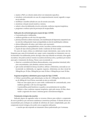Hanseníase 
361 
• manter a PQT, se o doente ainda estiver em tratamento específico; 
• introduzir corticosteroide em caso de comprometimento neural, segundo o esque-ma 
já referido; 
• imobilizar o membro afetado em caso de neurite associada; 
• monitorar a função neural sensitiva e motora; 
• reduzir a dose da talidomida e/ou do corticoide, conforme resposta terapêutica; 
• programar e realizar ações de prevenção de incapacidades. 
Indicações da corticoterapia para reação do tipo 2 (ENH) 
• Contraindicações à talidomida; 
• mulheres grávidas ou sob risco de engravidar; 
• presença de lesões oculares reacionais, com manifestações de hiperemia conjuntival com 
ou sem dor, embaçamento visual, acompanhadas ou não de manifestações cutâneas; 
• edema inflamatório de mãos e pés (mãos e pés reacionais); 
• glomerulonefrite; orquiepididimite; artrite; vasculites; eritema nodoso necrotizante; 
• reações de tipo eritema polimorfo-símile e síndrome de Sweet-símile. 
Os casos de reação crônica ou subintrante reação intermitente, cujos surtos são tão 
frequentes que, antes de terminado um, surge o outro, respondem ao tratamento com cor-ticosteroides 
e/ou talidomida; porém, tão logo a dose seja reduzida ou retirada, a fase aguda 
recrudesce. Isto pode acontecer mesmo na ausência da doença ativa, e perdurar por muitos 
anos após o tratamento da doença. Nesses casos recomenda-se: 
• observar a coexistência de fatores desencadeantes, como parasitose intestinal, infec-ções 
concomitantes, cárie dentária, estresse emocional; 
• após excluir atividade de doença (recidiva), utilizar a clofazimina, associada ao cor-ticosteroide 
ou talidomida, no seguinte esquema: clofazimina em dose inicial de 
300mg/dia por 30 dias, 200mg/dia por mais 30 dias e 100mg/dia por mais 30 dias. 
Esquema terapêutico substitutivo para reação do Tipo 2 (ENH) 
• Utilizar a pentoxifilina, após alimentação, na dose de 1.200mg/dia, dividida em do-ses 
de 400mg de 8 em 8 horas, associada ou não ao corticoide. 
- Pode ser uma opção para os casos onde a talidomida for contraindicada, como 
mulheres grávidas e sob risco de engravidar. 
- A pentoxifilina pode beneficiar os quadros com predomínio de vasculites. 
- Reduzir a dose conforme resposta terapêutica, após pelo menos 30 dias, obser-vando 
a regressão dos sinais e sintomas gerais e dermatoneurológicos. 
Tratamento cirúrgico das neurites 
Indicado depois de esgotados todos os recursos clínicos para reduzir a compressão 
do nervo periférico por estruturas anatômicas constritivas próximas. O doente deverá ser 
encaminhado para avaliação em unidade de referência de maior complexidade, para des-compressão 
neural cirúrgica, de acordo com as seguintes indicações: 
• neurite que não responde ao tratamento clínico padronizado, por 4 semanas; 
 