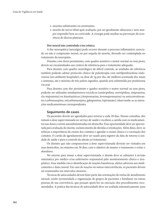 Guia de Vigilância em Saúde 
362 
• neurites subintrantes ou reentrantes; 
• neurite do nervo tibial após avaliação, por ser geralmente silenciosa e nem sem-pre 
responder bem ao corticoide. A cirurgia pode auxiliar na prevenção da ocor-rência 
de úlceras plantares. 
Dor neural não controlada e/ou crônica 
A dor neuropática (neuralgia) pode ocorrer durante o processo inflamatório, associa-do 
ou não à compressão neural, ou por sequela da neurite, devendo ser contemplada no 
tratamento da neuropatia. 
Doentes com dores persistentes, com quadro sensitivo e motor normal ou sem piora, 
devem ser encaminhados aos centros de referência para o tratamento adequado. 
Para doentes com quadro neurológico de difícil controle, as unidades de referência 
também poderão adotar protocolo clínico de pulsoterapia com metilprednisolona endo-venosa 
(em ambiente hospitalar), na dose de 1g por dia, até melhora acentuada dos sinais 
e sintomas, até o máximo de três pulsos seguidos, quando será substituída por prednisona 
via oral. 
Para doentes com dor persistente e quadro sensitivo e motor normal ou sem piora, 
poderão ser utilizados antidepressivos tricíclicos (amitriptilina, nortriptilina, imipramina, 
clo-mipramina) ou fenotiazínicos (clorpromazina, levomepromazina) ou anticonvulsivan-tes 
(carbamazepina, oxicarbamazepina, gabapentina, topiramato), observando-se as intera-ções 
medicamentosas correspondentes. 
Seguimento de casos 
Os pacientes devem ser agendados para retorno a cada 28 dias. Nessas consultas, eles 
tomam a dose supervisionada no serviço de saúde e recebem a cartela com os medicamen-tos 
nas doses a serem autoadministradas em domicílio. Essa oportunidade deve ser aprovei-tada 
para avaliação do doente, esclarecimento de dúvidas e orientações. Além disso, deve-se 
reforçar a importância do exame dos contatos e agendar o exame clínico e a vacinação dos 
contatos. O cartão de agendamento deve ser usado para registro da data de retorno à uni-dade 
de saúde e para o controle da adesão ao tratamento. 
Os doentes que não comparecerem à dose supervisionada deverão ser visitados em 
seus domicílios, no máximo em 30 dias, com o objetivo de manter o tratamento e evitar o 
abandono. 
No retorno para tomar a dose supervisionada, o doente deve se submeter à revisão 
sistemática por médico e/ou enfermeiro responsável pelo monitoramento clínico e tera-pêutico. 
Essa medida visa à identificação de reações hansênicas, efeitos adversos aos medi-camentos 
e dano neural. Em caso de reações ou outras intercorrências, os pacientes devem 
ser examinados em intervalos menores. 
Técnicas de autocuidados devem fazer parte das orientações de rotina do atendimento 
mensal, sendo recomendada a organização de grupos de pacientes e familiares ou outras 
pessoas de sua convivência, que possam apoiá-los na execução dos procedimentos reco-mendados. 
A prática das técnicas de autocuidado deve ser avaliada sistematicamente, para 
 
