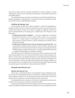 Hanseníase 
363 
evitar piora do dano neural por execução inadequada. Em todas as situações, o esforço 
realizado pelos doentes deve ser valorizado, para estimular a continuidade das práticas de 
autocuidado apoiado. 
Casos de hanseníase que apresentem outras doenças associadas (aids, tuberculose, ne-fropatias, 
hepatopatias, endocrinopatias), se necessário, devem ser encaminhados às unida-des 
de saúde de maior complexidade para avaliação. 
Critérios de alta por cura 
O encerramento da PQT deve acontecer segundo os critérios de regularidade no 
tratamento: número de doses e tempo de tratamento, de acordo com cada esquema men-cionado 
anteriormente, sempre com avaliação neurológica simplificada, avaliação do 
grau de incapacidade física e orientação para os cuidados após a alta. Situações a serem 
observadas: 
• Condutas para pacientes irregulares – os que não completaram o tratamento 
preconizado PB (6 doses, em até 9 meses) e MB (12 doses, em até 18 meses) 
deverão ser avaliados quanto à necessidade de reinício ou possibilidade de 
aproveitamento de doses anteriores, visando à finalização do tratamento dentro 
do prazo preconizado. 
• Condutas para indicação de outro ciclo de tratamento em pacientes MB – para 
o doente MB sem melhora clínica ao final das 12 doses de PQT, a indicação de um 
segundo ciclo de 12 doses de tratamento deverá se basear na associação de sinais de 
atividade da doença, mediante exame clínico e correlação laboratorial (baciloscopia 
e, se indicada, histopatologia) em unidades de referência. 
Casos MB que iniciam o tratamento com numerosas lesões ou extensas áreas de infil-tração 
cutânea podem ter um risco maior de desenvolver reações e dano neural após com-pletar 
as 12 doses. Esses casos poderão apresentar uma regressão mais lenta das lesões de 
pele. A maioria desses doentes continuará a melhorar após a conclusão do tratamento com 
12 doses; é possível, no entanto, que alguns deles não demonstrem qualquer melhora e, se 
isso acontecer, deverão ser avaliados em serviço de referência (municipal, regional, estadual 
ou nacional) quanto à necessidade de 12 doses adicionais de PQT/MB. 
Situações pós-alta por cura 
Reações pós-alta por cura 
Doentes que, no momento da alta por cura, apresentam reações ou deficiências sensi-tivo- 
motoras e/ou incapacidades deverão ser monitorados e orientados para retorno ime-diato 
à unidade de saúde, em caso de aparecimento de novas lesões de pele e/ou dores nos 
trajetos dos nervos periféricos e/ou piora da função sensitiva e/ou motora. 
O acompanhamento dos casos após a alta consiste no atendimento às possíveis inter-corrências 
com pessoas que já concluíram o tratamento de PQT. 
As pessoas que apresentarem intercorrências após a alta deverão ser tratadas na unida-de 
básica de saúde, por profissional de saúde capacitado, ou em uma unidade de referência 
 