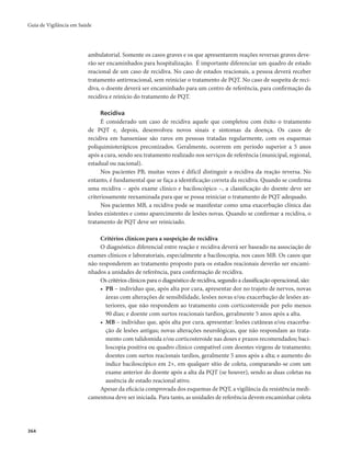 Guia de Vigilância em Saúde 
364 
ambulatorial. Somente os casos graves e os que apresentarem reações reversas graves deve-rão 
ser encaminhados para hospitalização. É importante diferenciar um quadro de estado 
reacional de um caso de recidiva. No caso de estados reacionais, a pessoa deverá receber 
tratamento antirreacional, sem reiniciar o tratamento de PQT. No caso de suspeita de reci-diva, 
o doente deverá ser encaminhado para um centro de referência, para confirmação da 
recidiva e reinício do tratamento de PQT. 
Recidiva 
É considerado um caso de recidiva aquele que completou com êxito o tratamento 
de PQT e, depois, desenvolveu novos sinais e sintomas da doença. Os casos de 
recidiva em hanseníase são raros em pessoas tratadas regularmente, com os esquemas 
poliquimioterápicos preconizados. Geralmente, ocorrem em período superior a 5 anos 
após a cura, sendo seu tratamento realizado nos serviços de referência (municipal, regional, 
estadual ou nacional). 
Nos pacientes PB, muitas vezes é difícil distinguir a recidiva da reação reversa. No 
entanto, é fundamental que se faça a identificação correta da recidiva. Quando se confirma 
uma recidiva – após exame clínico e baciloscópico –, a classificação do doente deve ser 
criteriosamente reexaminada para que se possa reiniciar o tratamento de PQT adequado. 
Nos pacientes MB, a recidiva pode se manifestar como uma exacerbação clínica das 
lesões existentes e como aparecimento de lesões novas. Quando se confirmar a recidiva, o 
tratamento de PQT deve ser reiniciado. 
Critérios clínicos para a suspeição de recidiva 
O diagnóstico diferencial entre reação e recidiva deverá ser baseado na associação de 
exames clínicos e laboratoriais, especialmente a baciloscopia, nos casos MB. Os casos que 
não responderem ao tratamento proposto para os estados reacionais deverão ser encami-nhados 
a unidades de referência, para confirmação de recidiva. 
Os critérios clínicos para o diagnóstico de recidiva, segundo a classificação operacional, são: 
• PB – indivíduo que, após alta por cura, apresentar dor no trajeto de nervos, novas 
áreas com alterações de sensibilidade, lesões novas e/ou exacerbação de lesões an-teriores, 
que não respondem ao tratamento com corticosteroide por pelo menos 
90 dias; e doente com surtos reacionais tardios, geralmente 5 anos após a alta. 
• MB – indivíduo que, após alta por cura, apresentar: lesões cutâneas e/ou exacerba-ção 
de lesões antigas; novas alterações neurológicas, que não respondam ao trata-mento 
com talidomida e/ou corticosteroide nas doses e prazos recomendados; baci-loscopia 
positiva ou quadro clínico compatível com doentes virgens de tratamento; 
doentes com surtos reacionais tardios, geralmente 5 anos após a alta; e aumento do 
índice baciloscópico em 2+, em qualquer sítio de coleta, comparando-se com um 
exame anterior do doente após a alta da PQT (se houver), sendo as duas coletas na 
ausência de estado reacional ativo. 
Apesar da eficácia comprovada dos esquemas de PQT, a vigilância da resistência medi-camentosa 
deve ser iniciada. Para tanto, as unidades de referência devem encaminhar coleta 
 