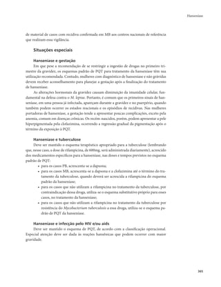 Hanseníase 
365 
de material de casos com recidiva confirmada em MB aos centros nacionais de referência 
que realizam essa vigilância. 
Situações especiais 
Hanseníase e gestação 
Em que pese a recomendação de se restringir a ingestão de drogas no primeiro tri-mestre 
da gravidez, os esquemas padrão de PQT para tratamento da hanseníase têm sua 
utilização recomendada. Contudo, mulheres com diagnóstico de hanseníase e não grávidas 
devem receber aconselhamento para planejar a gestação após a finalização do tratamento 
de hanseníase. 
As alterações hormonais da gravidez causam diminuição da imunidade celular, fun-damental 
na defesa contra o M. leprae. Portanto, é comum que os primeiros sinais de han-seníase, 
em uma pessoa já infectada, apareçam durante a gravidez e no puerpério, quando 
também podem ocorrer os estados reacionais e os episódios de recidivas. Nas mulheres 
portadoras de hanseníase, a gestação tende a apresentar poucas complicações, exceto pela 
anemia, comum em doenças crônicas. Os recém-nascidos, porém, podem apresentar a pele 
hiperpigmentada pela clofazimina, ocorrendo a regressão gradual da pigmentação após o 
término da exposição à PQT. 
Hanseníase e tuberculose 
Deve ser mantido o esquema terapêutico apropriado para a tuberculose (lembrando 
que, nesse caso, a dose de rifampicina, de 600mg, será administrada diariamente), acrescido 
dos medicamentos específicos para a hanseníase, nas doses e tempos previstos no esquema 
padrão de PQT: 
• para os casos PB, acrescenta-se a dapsona; 
• para os casos MB, acrescenta-se a dapsona e a clofazimina até o término do tra-tamento 
da tuberculose, quando deverá ser acrescida a rifampicina do esquema 
padrão da hanseníase; 
• para os casos que não utilizam a rifampicina no tratamento da tuberculose, por 
contraindicação dessa droga, utiliza-se o esquema substitutivo próprio para esses 
casos, no tratamento da hanseníase; 
• para os casos que não utilizam a rifampicina no tratamento da tuberculose por 
resistência do Mycobacterium tuberculosis a essa droga, utiliza-se o esquema pa-drão 
de PQT da hanseníase. 
Hanseníase e infecção pelo HIV e/ou aids 
Deve ser mantido o esquema de PQT, de acordo com a classificação operacional. 
Especial atenção deve ser dada às reações hansênicas que podem ocorrer com maior 
gravidade. 
 