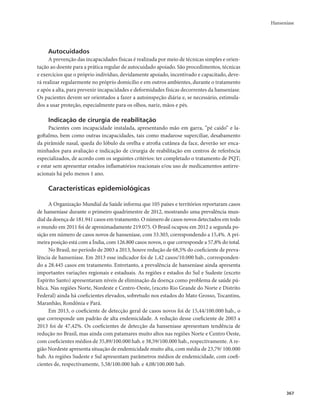 Hanseníase 
367 
Autocuidados 
A prevenção das incapacidades físicas é realizada por meio de técnicas simples e orien-tação 
ao doente para a prática regular de autocuidado apoiado. São procedimentos, técnicas 
e exercícios que o próprio indivíduo, devidamente apoiado, incentivado e capacitado, deve-rá 
realizar regularmente no próprio domicílio e em outros ambientes, durante o tratamento 
e após a alta, para prevenir incapacidades e deformidades físicas decorrentes da hanseníase. 
Os pacientes devem ser orientados a fazer a autoinspeção diária e, se necessário, estimula-dos 
a usar proteção, especialmente para os olhos, nariz, mãos e pés. 
Indicação de cirurgia de reabilitação 
Pacientes com incapacidade instalada, apresentando mão em garra, “pé caído” e la-goftalmo, 
bem como outras incapacidades, tais como madarose superciliar, desabamento 
da pirâmide nasal, queda do lóbulo da orelha e atrofia cutânea da face, deverão ser enca-minhados 
para avaliação e indicação de cirurgia de reabilitação em centros de referência 
especializados, de acordo com os seguintes critérios: ter completado o tratamento de PQT; 
e estar sem apresentar estados inflamatórios reacionais e/ou uso de medicamentos antirre-acionais 
há pelo menos 1 ano. 
Características epidemiológicas 
A Organização Mundial da Saúde informa que 105 países e territórios reportaram casos 
de hanseníase durante o primeiro quadrimestre de 2012, mostrando uma prevalência mun-dial 
da doença de 181.941 casos em tratamento. O número de casos novos detectados em todo 
o mundo em 2011 foi de aproximadamente 219.075. O Brasil ocupou em 2012 a segunda po-sição 
em número de casos novos de hanseníase, com 33.303, correspondendo a 15,4%. A pri-meira 
posição está com a Índia, com 126.800 casos novos, o que corresponde a 57,8% do total. 
No Brasil, no período de 2003 a 2013, houve redução de 68,5% do coeficiente de preva-lência 
de hanseníase. Em 2013 esse indicador foi de 1,42 casos/10.000 hab., corresponden-do 
a 28.445 casos em tratamento. Entretanto, a prevalência de hanseníase ainda apresenta 
importantes variações regionais e estaduais. As regiões e estados do Sul e Sudeste (exceto 
Espírito Santo) apresentaram níveis de eliminação da doença como problema de saúde pú-blica. 
Nas regiões Norte, Nordeste e Centro-Oeste, (exceto Rio Grande do Norte e Distrito 
Federal) ainda há coeficientes elevados, sobretudo nos estados do Mato Grosso, Tocantins, 
Maranhão, Rondônia e Pará. 
Em 2013, o coeficiente de detecção geral de casos novos foi de 15,44/100.000 hab., o 
que corresponde um padrão de alta endemicidade. A redução desse coeficiente de 2003 a 
2013 foi de 47,42%. Os coeficientes de detecção da hanseníase apresentam tendência de 
redução no Brasil, mas ainda com patamares muito altos nas regiões Norte e Centro Oeste, 
com coeficientes médios de 35,89/100.000 hab. e 38,59/100.000 hab., respectivamente. A re-gião 
Nordeste apresenta situação de endemicidade muito alta, com média de 23,79/ 100.000 
hab. As regiões Sudeste e Sul apresentam parâmetros médios de endemicidade, com coefi-cientes 
de, respectivamente, 5,58/100.000 hab. e 4,08/100.000 hab. 
 