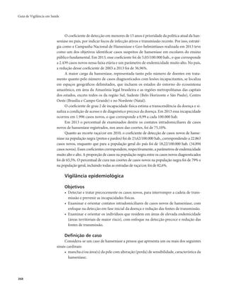 Guia de Vigilância em Saúde 
368 
O coeficiente de detecção em menores de 15 anos é prioridade da política atual da han-seníase 
no país, por indicar focos de infecção ativos e transmissão recente. Por isso, estraté-gia 
como a Campanha Nacional de Hanseníase e Geo-helmintíases realizada em 2013 teve 
como um dos objetivos identificar casos suspeitos de hanseníase em escolares do ensino 
público fundamental. Em 2013, esse coeficiente foi de 5,03/100.000 hab., o que corresponde 
a 2.439 casos novos nessa faixa etária e um parâmetro de endemicidade muito alto. No país, 
a redução desse coeficiente de 2003 a 2013 foi de 36,96%. 
A maior carga da hanseníase, representada tanto pelo número de doentes em trata-mento 
quanto pelo número de casos diagnosticados com lesões incapacitantes, se localiza 
em espaços geográficos delimitados, que incluem os estados do entorno do ecossistema 
amazônico, em área da Amazônia legal brasileira e as regiões metropolitanas das capitais 
dos estados, exceto todos os da região Sul, Sudeste (Belo Horizonte e São Paulo), Centro 
Oeste (Brasília e Campo Grande) e no Nordeste (Natal). 
O coeficiente de grau 2 de incapacidade física estima a transcendência da doença e si-naliza 
a condição de acesso e de diagnóstico precoce da doença. Em 2013 essa incapacidade 
ocorreu em 1.996 casos novos, o que corresponde a 0,99 a cada 100.000 hab. 
Em 2013 o percentual de examinados dentre os contatos intradomiciliares de casos 
novos de hanseníase registrados, nos anos das coortes, foi de 75,10%. 
Quanto ao recorte raça/cor em 2010, o coeficiente de detecção de casos novos de hanse-níase 
na população negra (pretos e pardos) foi de 23,62/100.000 hab., correspondendo a 22.863 
casos novos, enquanto que para a população geral do país foi de 18,22/100.000 hab. (34.894 
casos novos). Esses coeficientes correspondem, respectivamente, a parâmetros de endemicidade 
muito alto e alto. A proporção de casos na população negra entre os casos novos diagnosticados 
foi de 65,5%. O percentual de cura nas coortes de casos novos na população negra foi de 79% e 
na população geral, incluindo todas as entradas de raça/cor, foi de 82,6%. 
Vigilância epidemiológica 
Objetivos 
• Detectar e tratar precocemente os casos novos, para interromper a cadeia de trans-missão 
e prevenir as incapacidades físicas. 
• Examinar e orientar contatos intradomiciliares de casos novos de hanseníase, com 
enfoque na detecção em fase inicial da doença e redução das fontes de transmissão. 
• Examinar e orientar os indivíduos que residem em áreas de elevada endemicidade 
(áreas territoriais de maior risco), com enfoque na detecção precoce e redução das 
fontes de transmissão. 
Definição de caso 
Considera-se um caso de hanseníase a pessoa que apresenta um ou mais dos seguintes 
sinais cardinais: 
• mancha e/ou área(s) da pele com alteração (perda) de sensibilidade, característica da 
hanseníase; 
 