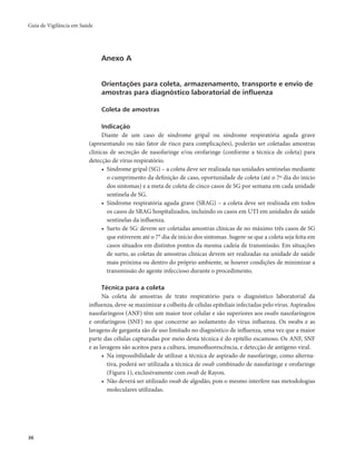 Guia de Vigilância em Saúde 
36 
Anexo A 
Orientações para coleta, armazenamento, transporte e envio de 
amostras para diagnóstico laboratorial de influenza 
Coleta de amostras 
Indicação 
Diante de um caso de síndrome gripal ou síndrome respiratória aguda grave 
(apresentando ou não fator de risco para complicações), poderão ser coletadas amostras 
clínicas de secreção de nasofaringe e/ou orofaringe (conforme a técnica de coleta) para 
detecção de vírus respiratório. 
• Síndrome gripal (SG) – a coleta deve ser realizada nas unidades sentinelas mediante 
o cumprimento da definição de caso, oportunidade de coleta (até o 7º dia do início 
dos sintomas) e a meta de coleta de cinco casos de SG por semana em cada unidade 
sentinela de SG. 
• Síndrome respiratória aguda grave (SRAG) – a coleta deve ser realizada em todos 
os casos de SRAG hospitalizados, incluindo os casos em UTI em unidades de saúde 
sentinelas da influenza. 
• Surto de SG: devem ser coletadas amostras clínicas de no máximo três casos de SG 
que estiverem até o 7° dia de início dos sintomas. Sugere-se que a coleta seja feita em 
casos situados em distintos pontos da mesma cadeia de transmissão. Em situações 
de surto, as coletas de amostras clínicas devem ser realizadas na unidade de saúde 
mais próxima ou dentro do próprio ambiente, se houver condições de minimizar a 
transmissão do agente infeccioso durante o procedimento. 
Técnica para a coleta 
Na coleta de amostras de trato respiratório para o diagnóstico laboratorial da 
influenza, deve-se maximizar a colheita de células epiteliais infectadas pelo vírus. Aspirados 
nasofaríngeos (ANF) têm um maior teor celular e são superiores aos swabs nasofaríngeos 
e orofaríngeos (SNF) no que concerne ao isolamento do vírus influenza. Os swabs e as 
lavagens de garganta são de uso limitado no diagnóstico de influenza, uma vez que a maior 
parte das células capturadas por meio desta técnica é do epitélio escamoso. Os ANF, SNF 
e as lavagens são aceitos para a cultura, imunofluorescência, e detecção de antígeno viral. 
• Na impossibilidade de utilizar a técnica de aspirado de nasofaringe, como alterna-tiva, 
poderá ser utilizada a técnica de swab combinado de nasofaringe e orofaringe 
(Figura 1), exclusivamente com swab de Rayon. 
• Não deverá ser utilizado swab de algodão, pois o mesmo interfere nas metodologias 
moleculares utilizadas. 
 