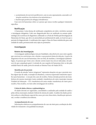 Hanseníase 
369 
• acometimento de nervo(s) periférico(s), com ou sem espessamento, associado a al-terações 
sensitivas e/ou motoras e/ou autonômicas; e 
• baciloscopia positiva de esfregaço intradérmico. 
Caso novo de hanseníase refere-se à pessoa que nunca recebeu qualquer tratamento 
específico. 
Notificação 
A hanseníase é uma doença de notificação compulsória em todo o território nacional 
e investigação obrigatória. Cada caso diagnosticado deve ser notificado na semana epide-miológica 
de ocorrência do diagnóstico, utilizando-se a Ficha de Notificação/Investigação da 
Hanseníase do Sinan, que deve ser preenchida por profissional de saúde, no local em que o 
paciente foi diagnosticado. A notificação deve seguir o fluxo do Sinan estabelecido para cada 
unidade de saúde, permanecendo uma cópia no prontuário. 
Investigação 
Roteiro da investigação 
A investigação epidemiológica tem por finalidade a descoberta de casos entre aqueles 
que convivem ou conviveram com o doente e suas possíveis fontes de infecção. A partir do 
diagnóstico de um caso de hanseníase, deve ser feita, de imediato, a investigação epidemio-lógica. 
As pessoas que vivem com o doente correm maior risco de ser infectadas e de ado-ecer 
do que a população geral. A entrada do caso suspeito de hanseníase deve se dar pela 
unidade básica de saúde, porta de entrada ao Sistema Único de Saúde (SUS). 
Identificação do paciente 
O modo de entrada “outros reingressos” representa situações em que o paciente rece-beu 
algum tipo de saída, a exemplo de abandono, e retorna requerendo tratamento especí-fico 
para hanseníase – à exceção dos casos de recidiva. Outras entradas possíveis são trans-ferência 
do mesmo município (outra unidade), transferência de outro município (mesma 
Unidade da Federação – UF), transferência de outro estado, transferência de outro país e 
recidiva. Para recidiva, ver item sobre investigação de recidivas. 
Coleta de dados clínicos e epidemiológicos 
Os dados deverão ser registrados, consolidados e analisados pela unidade de saúde e 
pelas esferas municipal, estadual e federal do sistema de saúde. A análise dos dados permi-tirá 
conhecer a distribuição espacial dos casos, por sexo, faixa etária, classificação operacio-nal, 
e avaliar a tendência da endemia. 
Acompanhamento de caso 
Informações relativas ao acompanhamento do caso são úteis para a avaliação da efeti-vidade 
do tratamento e da qualidade da atenção. 
 