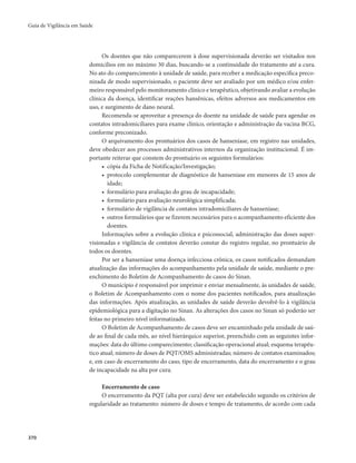 Guia de Vigilância em Saúde 
370 
Os doentes que não comparecerem à dose supervisionada deverão ser visitados nos 
domicílios em no máximo 30 dias, buscando-se a continuidade do tratamento até a cura. 
No ato do comparecimento à unidade de saúde, para receber a medicação específica preco-nizada 
de modo supervisionado, o paciente deve ser avaliado por um médico e/ou enfer-meiro 
responsável pelo monitoramento clínico e terapêutico, objetivando avaliar a evolução 
clínica da doença, identificar reações hansênicas, efeitos adversos aos medicamentos em 
uso, e surgimento de dano neural. 
Recomenda-se aproveitar a presença do doente na unidade de saúde para agendar os 
contatos intradomiciliares para exame clínico, orientação e administração da vacina BCG, 
conforme preconizado. 
O arquivamento dos prontuários dos casos de hanseníase, em registro nas unidades, 
deve obedecer aos processos administrativos internos da organização institucional. É im-portante 
reiterar que constem do prontuário os seguintes formulários: 
• cópia da Ficha de Notificação/Investigação; 
• protocolo complementar de diagnóstico de hanseníase em menores de 15 anos de 
idade; 
• formulário para avaliação do grau de incapacidade; 
• formulário para avaliação neurológica simplificada; 
• formulário de vigilância de contatos intradomiciliares de hanseníase; 
• outros formulários que se fizerem necessários para o acompanhamento eficiente dos 
doentes. 
Informações sobre a evolução clínica e psicossocial, administração das doses super-visionadas 
e vigilância de contatos deverão constar do registro regular, no prontuário de 
todos os doentes. 
Por ser a hanseníase uma doença infecciosa crônica, os casos notificados demandam 
atualização das informações do acompanhamento pela unidade de saúde, mediante o pre-enchimento 
do Boletim de Acompanhamento de casos do Sinan. 
O município é responsável por imprimir e enviar mensalmente, às unidades de saúde, 
o Boletim de Acompanhamento com o nome dos pacientes notificados, para atualização 
das informações. Após atualização, as unidades de saúde deverão devolvê-lo à vigilância 
epidemiológica para a digitação no Sinan. As alterações dos casos no Sinan só poderão ser 
feitas no primeiro nível informatizado. 
O Boletim de Acompanhamento de casos deve ser encaminhado pela unidade de saú-de 
ao final de cada mês, ao nível hierárquico superior, preenchido com as seguintes infor-mações: 
data do último comparecimento; classificação operacional atual; esquema terapêu-tico 
atual; número de doses de PQT/OMS administradas; número de contatos examinados; 
e, em caso de encerramento do caso, tipo de encerramento, data do encerramento e o grau 
de incapacidade na alta por cura. 
Encerramento de caso 
O encerramento da PQT (alta por cura) deve ser estabelecido segundo os critérios de 
regularidade ao tratamento: número de doses e tempo de tratamento, de acordo com cada 
 