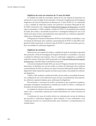 Guia de Vigilância em Saúde 
372 
Vigilância de casos em menores de 15 anos de idade 
As unidades de saúde dos municípios, diante de um caso suspeito de hanseníase em 
menores de 15 anos de idade, devem preencher o Protocolo Complementar de Investigação 
Diagnóstica de Casos de Hanseníase em Menores de 15 Anos (PCID<15). Se confirmado 
o caso, a unidade de saúde deve remeter esse protocolo à Secretaria Municipal da Saú-de 
(SMS), juntamente com a Ficha de Notificação/Investigação da Hanseníase, anexando 
cópia no prontuário. A SMS, mediante a análise do PCID<15 encaminhada pela unidade 
de saúde, deve avaliar a necessidade de promover a investigação/validação do caso ou de 
referenciá-lo para serviços com profissionais mais experientes ou à referência regional/es-tadual, 
para confirmação do diagnóstico. 
O Programa de Controle da Hanseníase (PCH) no nível estadual, ao identificar o caso 
no sistema de informação, deve confirmar o preenchimento do PCID<15 pela SMS ou Re-gional 
de Saúde responsável; ou solicitar cópia do PCID<15, quando necessário, para ava-liar 
a necessidade de confirmação diagnóstica. 
Vigilância de recidivas 
Diante de um caso suspeito de recidiva, a unidade de saúde do município responsável 
deve preencher a Ficha de Investigação de Suspeita de Recidiva e encaminhar o caso para 
a unidade de referência mais próxima. Uma vez confirmado o diagnóstico, a unidade de 
saúde deve remeter a ficha para a SMS, juntamente com a Ficha de Notificação/Investigação 
da Hanseníase, anexando cópia no prontuário do paciente. 
A Secretaria Estadual de Saúde (SES), por meio do Programa Estadual de Controle da 
Hanseníase, ao identificar um caso de recidiva no sistema de informação, deve confirmar 
o preenchimento da ficha ou solicitar sua cópia à Secretaria Municipal de Saúde (SMS) ou 
Regional de Saúde responsável, quando necessário, para avaliar a necessidade de confirma-ção 
diagnóstica. 
A SMS e a SES, mediante a análise dessa ficha, devem avaliar a necessidade de promo-ver 
a validação do caso ou de referenciá-lo para serviços com profissionais mais experien-tes, 
referências regionais/estaduais, para confirmação do diagnóstico. 
Para monitorar a ocorrência de recidiva, recomenda-se que as gerências estaduais e 
municipais investiguem mensalmente as entradas por recidiva no Sinan e a utilização do 
formulário de intercorrências após a alta. 
As unidades de referência devem avaliar a possibilidade de resistência medicamentosa 
nesses casos, e encaminhar material para exames laboratoriais nos centros nacionais de 
referência. 
A notificação de casos de recidiva deverá ser realizada pelo serviço de referência 
que procedeu à confirmação diagnóstica. Após avaliação, os casos confirmados e sem 
complicação deverão ser contrarreferenciados, para tratamento e acompanhamento na 
unidade básica. 
 