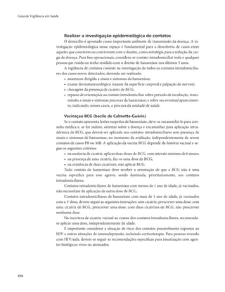 Guia de Vigilância em Saúde 
376 
Realizar a investigação epidemiológica de contatos 
O domicílio é apontado como importante ambiente de transmissão da doença. A in-vestigação 
epidemiológica nesse espaço é fundamental para a descoberta de casos entre 
aqueles que convivem ou conviveram com o doente, como estratégia para a redução da car-ga 
da doença. Para fins operacionais, considera-se contato intradomiciliar toda e qualquer 
pessoa que resida ou tenha residido com o doente de hanseníase nos últimos 5 anos. 
A vigilância de contatos consiste na investigação de todos os contatos intradomicilia-res 
dos casos novos detectados, devendo ser realizada: 
• anamnese dirigida a sinais e sintomas da hanseníase; 
• exame dermatoneurológico (exame da superfície corporal e palpação de nervos); 
• checagem da presença de cicatriz de BCG; 
• repasse de orientações ao contato intradomiciliar sobre período de incubação, trans-missão, 
e sinais e sintomas precoces da hanseníase; e sobre seu eventual aparecimen-to, 
indicando, nesses casos, a procura da unidade de saúde. 
Vacinaçao BCG (bacilo de Calmette-Guërin) 
Se o contato apresenta lesões suspeitas de hanseníase, deve-se encaminhá-lo para con-sulta 
médica e, se for indene, orientar sobre a doença e encaminhar para aplicação intra-dérmica 
de BCG, que deverá ser aplicada nos contatos intradomiciliares sem presença de 
sinais e sintomas de hanseníase, no momento da avaliação, independentemente de serem 
contatos de casos PB ou MB. A aplicação da vacina BCG depende da história vacinal e se-gue 
os seguintes critérios: 
• na ausência de cicatriz, aplicar duas doses de BCG, com intevalo mínimo de 6 meses; 
• na presença de uma cicatriz, faz-se uma dose de BCG; 
• na existência de duas cicatrizes, não aplicar BCG. 
Todo contato de hanseníase deve receber a orientação de que a BCG não é uma 
vacina específica para esse agravo, sendo destinada, prioritariamente, aos contatos 
intradomiciliares. 
Contatos intradomiciliares de hanseníase com menos de 1 ano de idade, já vacinados, 
não necessitam da aplicação de outra dose de BCG. 
Contatos intradomiciliares de hanseníase com mais de 1 ano de idade, já vacinados 
com a 1a dose, devem seguir as seguintes instruções: sem cicatriz, prescrever uma dose; com 
uma cicatriz de BCG, prescrever uma dose; com duas cicatrizes de BCG, não prescrever 
nenhuma dose. 
Na incerteza de cicatriz vacinal ao exame dos contatos intradomiciliares, recomenda-se 
aplicar uma dose, independentemente da idade. 
É importante considerar a situação de risco dos contatos possivelmente expostos ao 
HIV e outras situações de imunodepressão, incluindo corticoterapia. Para pessoas vivendo 
com HIV/aids, devem-se seguir as recomendações específicas para imunização com agen-tes 
biológicos vivos ou atenuados. 
 