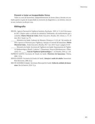 Hanseníase 
377 
Prevenir e tratar as incapacidades físicas 
Todos os casos de hanseníase, independentemente da forma clínica, deverão ser ava-liados 
quanto ao grau de incapacidade no momento do diagnóstico e, no mínimo, uma vez 
ao ano, inclusive na alta por cura. 
Bibliografia 
BRASIL. Agência Nacional de Vigilância Sanitária. Resolução - RDC nº 11, de 22 de março 
de 2011. Dispõe sobre o controle da substância Talidomida e do medicamento que a 
contenha. Diário Oficial da União, Poder Executivo, Brasília, DF, volume, n. 57, 24 
mar. 2011. Seção 1, p. 79. 
______. Ministério da Saúde. Gabinete do Ministro. Portaria nº 3.125, de 7 de outubro de 
2010. Aprova as Diretrizes para Vigilância, Atenção e Controle da hanseníase. Diário 
Oficial da União, , Poder Executivo, Brasília, DF, 7 out. 2010. Seção 1, página 55-60. 
______. Ministério da Saúde. Secretaria de Vigilância em Saúde. Departamento de Vigilân-cia 
Epidemiológica (Brasil). Caderno 7: Hanseníase, Paracoccidioidomicose e Tuber-culose. 
In: ______. Guia de Vigilância Epidemiológica. 7. ed. Brasília, 2010. p. 1-28. 
ESPÍRITO SANTO. Secretaria de Estado da Saúde. Diretrizes de hanseníase. Vitória, 
2008. 112 p. 
MINAS GERAIS. Secretaria de Estado de Saúde. Atenção à saúde do adulto: hanseníase. 
Belo Horizonte, 2006. 62 p. 
RIO DE JANEIRO (Cidade). Secretaria Municipal de Saúde. Linha de cuidado da hanse-níase. 
Rio de Janeiro, 2010. 51 p. 
 