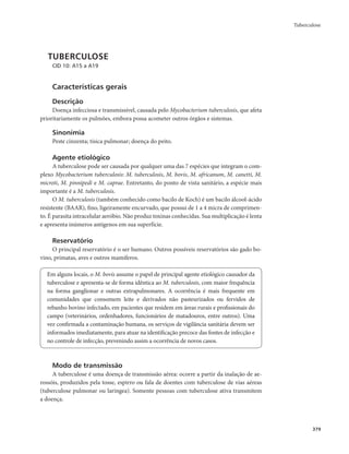 Tuberculose 
379 
TUBERCULOSE 
CID 10: A15 a A19 
Características gerais 
Descrição 
Doença infecciosa e transmissível, causada pelo Mycobacterium tuberculosis, que afeta 
prioritariamente os pulmões, embora possa acometer outros órgãos e sistemas. 
Sinonímia 
Peste cinzenta; tísica pulmonar; doença do peito. 
Agente etiológico 
A tuberculose pode ser causada por qualquer uma das 7 espécies que integram o com-plexo 
Mycobacterium tuberculosis: M. tuberculosis, M. bovis, M. africanum, M. canetti, M. 
microti, M. pinnipedi e M. caprae. Entretanto, do ponto de vista sanitário, a espécie mais 
importante é a M. tuberculosis. 
O M. tuberculosis (também conhecido como bacilo de Koch) é um bacilo álcool-ácido 
resistente (BAAR), fino, ligeiramente encurvado, que possui de 1 a 4 micra de comprimen-to. 
É parasita intracelular aeróbio. Não produz toxinas conhecidas. Sua multiplicação é lenta 
e apresenta inúmeros antígenos em sua superfície. 
Reservatório 
O principal reservatório é o ser humano. Outros possíveis reservatórios são gado bo-vino, 
primatas, aves e outros mamíferos. 
Em alguns locais, o M. bovis assume o papel de principal agente etiológico causador da 
tuberculose e apresenta-se de forma idêntica ao M. tuberculosis, com maior frequência 
na forma ganglionar e outras extrapulmonares. A ocorrência é mais frequente em 
comunidades que consomem leite e derivados não pasteurizados ou fervidos de 
rebanho bovino infectado, em pacientes que residem em áreas rurais e profissionais do 
campo (veterinários, ordenhadores, funcionários de matadouros, entre outros). Uma 
vez confirmada a contaminação humana, os serviços de vigilância sanitária devem ser 
informados imediatamente, para atuar na identificação precoce das fontes de infecção e 
no controle de infecção, prevenindo assim a ocorrência de novos casos. 
Modo de transmissão 
A tuberculose é uma doença de transmissão aérea: ocorre a partir da inalação de ae-rossóis, 
produzidos pela tosse, espirro ou fala de doentes com tuberculose de vias aéreas 
(tuberculose pulmonar ou laríngea). Somente pessoas com tuberculose ativa transmitem 
a doença. 
 