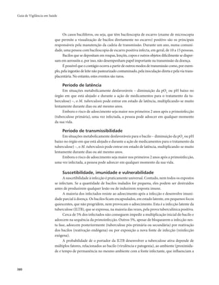 Guia de Vigilância em Saúde 
380 
Os casos bacilíferos, ou seja, que têm baciloscopia de escarro (exame de microscopia 
que permite a visualização de bacilos diretamente no escarro) positivo são os principais 
responsáveis pela manutenção da cadeia de transmissão. Durante um ano, numa comuni-dade, 
uma pessoa com baciloscopia de escarro positiva infecta, em geral, de 10 a 15 pessoas. 
Bacilos que se depositam em roupas, lençóis, copos e outros objetos dificilmente se disper-sam 
em aerossóis e, por isso, não desempenham papel importante na transmissão da doença. 
É possível que o contágio ocorra a partir de outros modos de transmissão como, por exem-plo, 
pela ingestão de leite não pasteurizado contaminado, pela inoculação direta e pela via trans-placentária. 
No entanto, estes eventos são raros. 
Período de latência 
Em situações metabolicamente desfavoráveis – diminuição da pO2 ou pH baixo no 
órgão em que está alojado e durante a ação de medicamentos para o tratamento da tu-berculose) 
–, o M. tuberculosis pode entrar em estado de latência, multiplicando-se muito 
lentamente durante dias ou até mesmo anos. 
Embora o risco de adoecimento seja maior nos primeiros 2 anos após a primoinfecção 
(tuberculose primária), uma vez infectada, a pessoa pode adoecer em qualquer momento 
da sua vida. 
Período de transmissibilidade 
Em situações metabolicamente desfavoráveis para o bacilo – diminuição da pO2 ou pH 
baixo no órgão em que está alojado e durante a ação de medicamentos para o tratamento da 
tuberculose) –, o M. tuberculosis pode entrar em estado de latência, multiplicando-se muito 
lentamente durante dias ou até mesmo anos. 
Embora o risco de adoecimento seja maior nos primeiros 2 anos após a primoinfecção, 
uma vez infectada, a pessoa pode adoecer em qualquer momento da sua vida. 
Suscetibilidade, imunidade e vulnerabilidade 
A suscetibilidade à infecção é praticamente universal. Contudo, nem todos os expostos 
se infectam. Se a quantidade de bacilos inalados for pequena, eles podem ser destruídos 
antes de produzirem qualquer lesão ou de induzirem resposta imune. 
A maioria dos infectados resiste ao adoecimento após a infecção e desenvolve imuni-dade 
parcial à doença. Os bacilos ficam encapsulados, em estado latente, em pequenos focos 
quiescentes, que não progridem, nem provocam o adoecimento. Esta é a infecção latente da 
tuberculose (ILTB), que se expressa, na maioria das vezes, pela prova tuberculínica positiva. 
Cerca de 5% dos infectados não conseguem impedir a multiplicação inicial do bacilo e 
adoecem na sequência da primoinfecção. Outros 5%, apesar de bloquearem a infecção nes-ta 
fase, adoecem posteriormente (tuberculose pós-primária ou secundária) por reativação 
dos bacilos (reativação endógena) ou por exposição a nova fonte de infecção (reinfecção 
exógena). 
A probabilidade de o portador da ILTB desenvolver a tuberculose ativa depende de 
múltiplos fatores, relacionados ao bacilo (virulência e patogenia), ao ambiente (proximida-de 
e tempo de permanência no mesmo ambiente com a fonte infectante, que influenciam a 
 