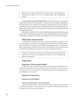 Guia de Vigilância em Saúde 
384 
Muitas vezes, a suspeita de tuberculose em crianças surge com diagnóstico de 
pneumonia sem melhora com o uso de antimicrobianos para microrganismos 
comuns.. 
Em pessoas que vivem com HIV/aids (PVHA), a apresentação clínica da tuberculose é 
influenciada pelo grau de imunossupressão e, de maneira geral, a investigação diagnóstica da 
tuberculose nesses casos é semelhante à investigação na população geral. A tuberculose deve ser 
pesquisada em todas as consultas mediante o questionamento sobre a presença de qualquer um 
dos seguintes sintomas: febre, tosse, sudorese noturna e emagrecimento. Eles indicam a possibi-lidade 
de tuberculose ativa. 
Recomenda-se que toda PVHA com tosse, independente do tempo, realize baciloscopias de 
escarro, cultura com identificação de espécie e teste de sensibilidade antimicrobiano (TSA). Nos 
assintomáticos, recomenda-se investigar a ILTB anualmente por meio da prova tuberculínica. 
Tuberculose extrapulmonar 
A tuberculose extrapulmonar tem sinais e sintomas dependentes dos órgãos e/ou sis-temas 
acometidos. As principais formas diagnosticadas de tuberculose extrapulmonar no 
Brasil são pleural e/ou empiema pleural tuberculoso, ganglionar periférica, meningoence-fálica, 
miliar, laríngea, pericárdica, óssea, renal, ocular e peritoneal. Sua ocorrência aumen-ta 
em PVHA, especialmente entre aqueles com imunocomprometimento grave. 
É frequente a associação da tuberculose extrapulmonar à pulmonar (tuberculose 
mista). Por isso, todo caso extrapulmonar também deve ser investigado para 
tuberculose pulmonar. 
Diagnóstico 
Diagnóstico clínico-epidemiológico 
O diagnóstico clínico-epidemiológico pode ser considerado na impossibilidade de se 
comprovar a suspeita por meio de exames laboratoriais (bacteriológicos e/ou biomolecula-res). 
Nesses casos, deve ser associado ao resultado de outros exames complementares (ima-gem, 
histológicos, entre outros). 
Diagnóstico laboratorial 
Diagnóstico bacteriológico 
Exame microscópico direto – baciloscopia direta 
A pesquisa do bacilo álcool-ácido resistente (BAAR), pelo método de Ziehl-Nielsen, 
é a técnica mais utilizada. A baciloscopia do escarro, quando executada corretamente, per-mite 
detectar a maioria dos casos pulmonares. 
 