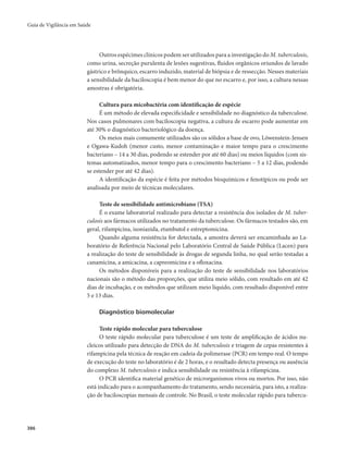 Guia de Vigilância em Saúde 
386 
Outros espécimes clínicos podem ser utilizados para a investigação do M. tuberculosis, 
como urina, secreção purulenta de lesões sugestivas, fluidos orgânicos oriundos de lavado 
gástrico e brônquico, escarro induzido, material de biópsia e de ressecção. Nesses materiais 
a sensibilidade da baciloscopia é bem menor do que no escarro e, por isso, a cultura nessas 
amostras é obrigatória. 
Cultura para micobactéria com identificação de espécie 
É um método de elevada especificidade e sensibilidade no diagnóstico da tuberculose. 
Nos casos pulmonares com baciloscopia negativa, a cultura de escarro pode aumentar em 
até 30% o diagnóstico bacteriológico da doença. 
Os meios mais comumente utilizados são os sólidos a base de ovo, Löwenstein-Jensen 
e Ogawa-Kudoh (menor custo, menor contaminação e maior tempo para o crescimento 
bacteriano – 14 a 30 dias, podendo se estender por até 60 dias) ou meios líquidos (com sis-temas 
automatizados, menor tempo para o crescimento bacteriano – 5 a 12 dias, podendo 
se estender por até 42 dias). 
A identificação da espécie é feita por métodos bioquímicos e fenotípicos ou pode ser 
analisada por meio de técnicas moleculares. 
Teste de sensibilidade antimicrobiano (TSA) 
É o exame laboratorial realizado para detectar a resistência dos isolados de M. tuber-culosis 
aos fármacos utilizados no tratamento da tuberculose. Os fármacos testados são, em 
geral, rifampicina, isoniazida, etambutol e estreptomicina. 
Quando alguma resistência for detectada, a amostra deverá ser encaminhada ao La-boratório 
de Referência Nacional pelo Laboratório Central de Saúde Pública (Lacen) para 
a realização do teste de sensibilidade às drogas de segunda linha, no qual serão testadas a 
canamicina, a amicacina, a capreomicina e a ofloxacina. 
Os métodos disponíveis para a realização do teste de sensibilidade nos laboratórios 
nacionais são o método das proporções, que utiliza meio sólido, com resultado em até 42 
dias de incubação, e os métodos que utilizam meio líquido, com resultado disponível entre 
5 e 13 dias. 
Diagnóstico biomolecular 
Teste rápido molecular para tuberculose 
O teste rápido molecular para tuberculose é um teste de amplificação de ácidos nu-cleicos 
utilizado para detecção de DNA do M. tuberculosis e triagem de cepas resistentes à 
rifampicina pela técnica de reação em cadeia da polimerase (PCR) em tempo real. O tempo 
de execução do teste no laboratório é de 2 horas, e o resultado detecta presença ou ausência 
do complexo M. tuberculosis e indica sensibilidade ou resistência à rifampicina. 
O PCR identifica material genético de microrganismos vivos ou mortos. Por isso, não 
está indicado para o acompanhamento do tratamento, sendo necessária, para isto, a realiza-ção 
de baciloscopias mensais de controle. No Brasil, o teste molecular rápido para tubercu- 
 