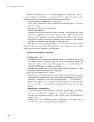 Guia de Vigilância em Saúde 
38 
Amostras de outros sítios das vias aéreas também podem ser submetidas a culturas e 
a ensaios moleculares. Desta forma, as amostras coletadas de órgãos diferentes devem ser 
acondicionadas em recipientes separados e devidamente identificados. 
Os pontos anatômicos para a coleta de amostras são: 
• região central dos brônquios (hilar), dos brônquios direito e esquerdo e da traqueia 
proximal e distal; 
• parênquima pulmonar direito e esquerdo; 
• tonsilas e mucosa nasal; 
• fragmentos do miocárdio (ventrículo direito e esquerdo), do sistema nervoso central 
(córtex cerebral, gânglios basais, ponte, medula e cerebelo) e do músculo esquelético 
de pacientes com suspeita de miocardites, encefalites e rabdomiólise, respectivamente; 
• espécimes de qualquer outro órgão, mostrando aparente alteração macroscópica, 
podem ser encaminhados para investigação da etiologia viral. 
No entanto, considerando a principal infecção secundária à influenza, foram contem-pladas 
neste item orientações para coleta de amostras para o diagnóstico bacteriano dife-rencial, 
bem como para o diagnóstico histopatológico. 
Acondicionamento das amostras 
Para diagnóstico viral 
• As amostras frescas coletadas de diferentes sítios das vias respiratórias ou de qual-quer 
outra localização anatômica devem ser acondicionadas individualmente, em 
recipientes estéreis, e imersas em meio de transporte viral ou solução salina tampo-nada 
(PBS pH 7.2), suplementadas com antibióticos. 
• Imediatamente após a coleta, os espécimes, identificados com sua origem tecidual, 
devem ser congelados e transportados em gelo seco. 
Para diagnóstico diferencial bacteriano 
• As amostras frescas coletadas de diferentes sítios das vias respiratórias ou de qualquer 
outra localização anatômica devem ser acondicionadas individualmente, em recipien-tes 
estéreis, e imersas em solução salina tamponada (PBS pH 7.2), sem antibióticos. 
• Imediatamente após a coleta, os espécimes, identificados com sua origem tecidual, 
devem ser mantidos e transportados sob refrigeração (4°C) ao laboratório para diag-nóstico. 
Para diagnóstico histopatológico 
• A coleta de amostras para realização do diagnóstico histopatológico deve ser feita 
observando-se os protocolos em vigência nos serviços locais de patologia. 
• Acondicionar as amostras em frasco de vidro, com boca larga, com formalina tam-ponada 
a 10%. 
• Utilizar parafina sem compostos adicionais (por exemplo: cera de abelha, cera de 
carnaúba etc.) no processo de parafinização dos fragmentos. 
 