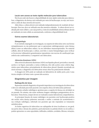 Tuberculose 
389 
Locais sem acesso ao teste rápido molecular para tuberculose 
Nos locais onde não houver a disponibilidade do teste rápido molecular para tubercu-lose, 
o diagnóstico da doença será realizado por meio da baciloscopia, ou seja, será neces-sária 
a coleta de duas amostras de escarro. 
Além disso, a cultura deverá será realizada independentemente do resultado da baci-loscopia. 
Para isso, deve ser utilizada uma das amostras coletadas. A cultura deverá ser re-alizada 
pelo meio sólido e, caso seja positiva, o teste de sensibilidade antimicrobiano deverá 
ser realizado em meio sólido ou automatizado, conforme a disponibilidade local. 
Outros exames laboratoriais 
Histopatologia 
É um método empregado na investigação, na suspeita de tuberculose ativa nas formas 
extrapulmonares ou nas pulmonares que se apresentam radiologicamente como doença 
difusa (como na tuberculose miliar), ou em indivíduos imunossuprimidos. No material 
colhido, além de baciloscopia e cultura, será feito o exame histopatológico para verificar 
se há processo inflamatório granulomatoso (granuloma com necrose de caseificação) que, 
embora não confirmatório, é compatível com tuberculose. 
Adenosina deaminase (ADA) 
Altos níveis de adenosina deaminase (ADA) nos líquidos pleural, pericárdico, sinovial, 
ascítico e no líquor, associados a outras evidências, têm sido aceitos como critério diag-nóstico 
para tuberculose, principalmente de tuberculose pleural. Quando encontrada em 
níveis normais, o diagnóstico da tuberculose nesses sítios fica praticamente afastado. 
A dosagem de ADA pode ser realizada em laboratórios de médio porte, pois é uma 
técnica simples e de baixo custo e possui alta acurácia. 
Diagnóstico por imagem 
Radiografia de tórax 
Representa método diagnóstico de grande importância na investigação da tuberculose 
e deve ser solicitada para todo paciente com suspeita clínica de tuberculose pulmonar. 
Diferentes achados radiológicos apontam para a suspeita de doença em atividade ou 
no passado. No entanto, não existe nenhuma imagem radiológica patognomônica de tu-berculose. 
Desta forma, sempre devem ser realizados exames laboratoriais comprobatórios. 
As principais funções do exame radiológico em pacientes com baciloscopia positiva 
são excluir outra doença pulmonar associada e avaliar a extensão do acometimento e 
sua evolução radiológica, sobretudo nos pacientes que não respondem ao tratamento 
antituberculose. 
As lesões sugestivas de tuberculose em radiografias de tórax localizam-se, em geral, 
nas partes altas e dorsais dos pulmões, particularmente no pulmão direito ou em ambos, e 
podem apresentar-se como opacidades, infiltrados, nódulos, cavidades, fibroses, retrações, 
 