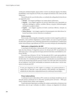 Guia de Vigilância em Saúde 
390 
calcificações, linfadenomegalia, aspecto miliar e mesmo sem alteração alguma. Esta última 
possibilidade é mais frequente em PVHA com contagem de linfócitos CD4+ abaixo de 200 
células/mm3. 
Para notificação de casos de tuberculose, os resultados das radiografias de tórax devem 
ser registrados como: 
• Normal – sem imagens patológicas nos campos pleuro-pulmonares; 
• Suspeito – com imagens sugestivas de processo tuberculoso ativo (opacidades ou 
infiltrados radiológicos, nódulos, cavidades, fibroses, retrações, linfonodomegalia, 
calcificações ou aspecto miliar); 
• Sequela – com imagens sugestivas de lesões cicatriciais (fibroses, retrações ou 
calcificações); 
• Outras doenças – com imagens sugestivas de pneumopatias não tuberculosas (in-fecções 
bacterianas, micoses, abscessos ou neoplasias). 
Outros exames 
Broncoscopia, ultrassonografia, tomografia, ressonância nuclear magnética podem ser 
solicitados, como auxiliares diagnósticos, a critério médico, nos casos em que há suspeita 
de tuberculose (pulmonar sem confirmação laboratorial ou extrapulmonar) e também para 
excluir outras doenças, especialmente na PVHA e em outras situações de imunodepressão. 
Teste para o diagnóstico de HIV 
A associação de tuberculose e infecção pelo HIV tem repercussões negativas na evo-lução 
das duas doenças. O diagnóstico precoce de infecção pelo HIV em portadores de 
tuberculose ativa e o início oportuno da terapia antirretroviral reduz a mortalidade na coin-fecção 
TB-HIV. 
De acordo com a Portaria nº 29, de 17 de dezembro de 2013, e pela oportunidade do 
resultado, o teste rápido deverá priorizado para populações vulneráveis, incluindo os casos 
de tuberculose. Se o resultado para HIV for positivo, o paciente deve ser encaminhado para 
o Serviço de Atenção Especializada a pessoas vivendo com o HIV/aids (SAE) mais próximo 
de sua residência, a fim de dar continuidade ao tratamento da tuberculose e iniciar trata-mento 
da infecção pelo HIV. 
O teste para diagnóstico do HIV (rápido ou sorológico, mas preferencialmente o 
rápido) deve ser oferecido o mais cedo possível a todo indivíduo com diagnóstico 
estabelecido de tuberculose, independentemente da confirmação bacteriológica. 
Prova tuberculínica 
A realização da prova tuberculínica (PT) consiste na inoculação intradérmica de um 
derivado proteico purificado do M. tuberculosis (purified protein derivative – PPD) para 
medir a resposta imune celular a estes antígenos. 
É particularmente importante na avaliação de contatos assintomáticos de pessoas com 
tuberculose, uma vez que é utilizada, em adultos e crianças, no diagnóstico de infecção 
 