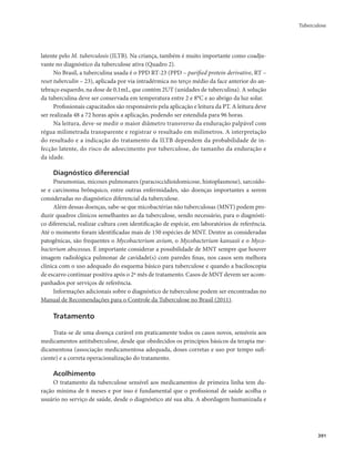 Tuberculose 
391 
latente pelo M. tuberculosis (ILTB). Na criança, também é muito importante como coadju-vante 
no diagnóstico da tuberculose ativa (Quadro 2). 
No Brasil, a tuberculina usada é o PPD RT-23 (PPD – purified protein derivative, RT – 
reset tuberculin – 23), aplicada por via intradérmica no terço médio da face anterior do an-tebraço 
esquerdo, na dose de 0,1mL, que contém 2UT (unidades de tuberculina). A solução 
da tuberculina deve ser conservada em temperatura entre 2 e 8°C e ao abrigo da luz solar. 
Profissionais capacitados são responsáveis pela aplicação e leitura da PT. A leitura deve 
ser realizada 48 a 72 horas após a aplicação, podendo ser estendida para 96 horas. 
Na leitura, deve-se medir o maior diâmetro transverso da enduração palpável com 
régua milimetrada transparente e registrar o resultado em milímetros. A interpretação 
do resultado e a indicação do tratamento da ILTB dependem da probabilidade de in-fecção 
latente, do risco de adoecimento por tuberculose, do tamanho da enduração e 
da idade. 
Diagnóstico diferencial 
Pneumonias, micoses pulmonares (paracoccidioidomicose, histoplasmose), sarcoido-se 
e carcinoma brônquico, entre outras enfermidades, são doenças importantes a serem 
consideradas no diagnóstico diferencial da tuberculose. 
Além dessas doenças, sabe-se que micobactérias não tuberculosas (MNT) podem pro-duzir 
quadros clínicos semelhantes ao da tuberculose, sendo necessário, para o diagnósti-co 
diferencial, realizar cultura com identificação de espécie, em laboratórios de referência. 
Até o momento foram identificadas mais de 150 espécies de MNT. Dentre as consideradas 
patogênicas, são frequentes o Mycobacterium avium, o Mycobacterium kansasii e o Myco-bacterium 
abscessus. É importante considerar a possibilidade de MNT sempre que houver 
imagem radiológica pulmonar de cavidade(s) com paredes finas, nos casos sem melhora 
clínica com o uso adequado do esquema básico para tuberculose e quando a baciloscopia 
de escarro continuar positiva após o 2º mês de tratamento. Casos de MNT devem ser acom-panhados 
por serviços de referência. 
Informações adicionais sobre o diagnóstico de tuberculose podem ser encontradas no 
Manual de Recomendações para o Controle da Tuberculose no Brasil (2011). 
Tratamento 
Trata-se de uma doença curável em praticamente todos os casos novos, sensíveis aos 
medicamentos antituberculose, desde que obedecidos os princípios básicos da terapia me-dicamentosa 
(associação medicamentosa adequada, doses corretas e uso por tempo sufi-ciente) 
e a correta operacionalização do tratamento. 
Acolhimento 
O tratamento da tuberculose sensível aos medicamentos de primeira linha tem du-ração 
mínima de 6 meses e por isso é fundamental que o profissional de saúde acolha o 
usuário no serviço de saúde, desde o diagnóstico até sua alta. A abordagem humanizada e 
 