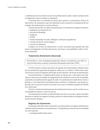 Guia de Vigilância em Saúde 
392 
o estabelecimento de um forte vínculo entre profissional de saúde e usuário auxiliam tanto 
no diagnóstico como na adesão ao tratamento. 
O paciente deve ser orientado, de forma clara, quanto às características clínicas da 
tuberculose e do tratamento a que será submetido e para as possíveis consequências do uso 
irregular dos medicamentos e eventos adversos. 
Atenção especial deve ser dada aos pacientes que se encontram nas seguintes situações: 
• população em situação de rua; 
• privados de liberdade; 
• indígenas; 
• PVHA; 
• institucionalizados em asilos, albergues, instituições psiquiátricas; 
• usuários de álcool e outras drogas; e 
• casos de retratamento. 
Compete aos serviços de saúde prover os meios necessários para garantir que toda 
pessoa com diagnóstico de tuberculose possa, sem atraso e com qualidade, receber o trata-mento 
adequado. 
Tratamento diretamente observado 
Recomenda-se, como estratégia principal para adesão ao tratamento, que todos os 
casos de tuberculose recebam o tratamento diretamente observado (TDO). 
O TDO consiste na observação diária da ingestão dos medicamentos antituberculose 
por um profissional capacitado da equipe de saúde, por, no mínimo, 3 observações sema-nais 
do início ao fim (24 ingestões observadas na fase intensiva e 48 na fase de manutenção). 
Excepcionalmente, a unidade poderá propor ao doente que a observação seja reali-zada 
por uma pessoa da família, de equipamentos da assistência social ou da comunidade, 
capacitados por profissional da equipe de saúde. Um profissional de saúde deverá visitar o 
paciente e o seu responsável semanalmente para monitorar o tratamento, com atenção re-forçada, 
uma vez que são menores as taxas de cura e maior o abandono quando um familiar 
faz a observação. 
O local e o horário da administração do medicamento devem estar de acordo com as 
necessidades do usuário, e nunca do serviço. 
Os medicamentos deverão ser administrados uma única vez ao dia e, apesar da melhor 
absorção ser obtida com ingestão em jejum, podem ser administrados em qualquer horário, 
mesmo durante refeições. 
Regimes de tratamento 
O tratamento da tuberculose sensível deve ser desenvolvido sob regime ambulatorial e 
realizado preferencialmente na atenção básica. A hospitalização somente está recomendada 
em casos especiais: 
• meningoencefalite tuberculosa; 
 