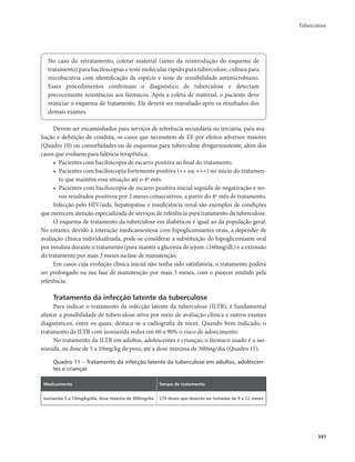 Tuberculose 
397 
No caso do retratamento, coletar material (antes da reintrodução do esquema de 
tratamento) para baciloscopias e teste molecular rápido para tuberculose, cultura para 
micobactéria com identificação de espécie e teste de sensibilidade antimicrobiano. 
Esses procedimentos confirmam o diagnóstico de tuberculose e detectam 
precocemente resistências aos fármacos. Após a coleta de material, o paciente deve 
reiniciar o esquema de tratamento. Ele deverá ser reavaliado após os resultados dos 
demais exames. 
Devem ser encaminhados para serviços de referência secundária ou terciária, para ava-liação 
e definição de conduta, os casos que necessitem de EE por efeitos adversos maiores 
(Quadro 10) ou comorbidades ou de esquemas para tuberculose drogarresistente, além dos 
casos que evoluem para falência terapêutica. 
• Pacientes com baciloscopia de escarro positiva ao final do tratamento. 
• Pacientes com baciloscopia fortemente positiva (++ ou +++) no início do tratamen-to 
que mantêm essa situação até o 4º mês. 
• Pacientes com baciloscopia de escarro positiva inicial seguida de negativação e no-vos 
resultados positivos por 2 meses consecutivos, a partir do 4º mês de tratamento. 
Infecção pelo HIV/aids, hepatopatias e insuficiência renal são exemplos de condições 
que merecem atenção especializada de serviços de referência para tratamento da tuberculose. 
O esquema de tratamento da tuberculose em diabéticos é igual ao da população geral. 
No entanto, devido à interação medicamentosa com hipoglicemiantes orais, a depender de 
avaliação clínica individualizada, pode-se considerar a substituição do hipoglicemiante oral 
por insulina durante o tratamento (para manter a glicemia de jejum ≤160mg/dL) e a extensão 
do tratamento por mais 3 meses na fase de manutenção. 
Em casos cuja evolução clínica inicial não tenha sido satisfatória, o tratamento poderá 
ser prolongado na sua fase de manutenção por mais 3 meses, com o parecer emitido pela 
referência. 
Tratamento da infecção latente da tuberculose 
Para indicar o tratamento da infecção latente da tuberculose (ILTB), é fundamental 
afastar a possibilidade de tuberculose ativa por meio de avaliação clínica e outros exames 
diagnósticos, entre os quais, destaca-se a radiografia de tórax. Quando bem indicado, o 
tratamento da ILTB com isoniazida reduz em 60 a 90% o risco de adoecimento. 
No tratamento da ILTB em adultos, adolescentes e crianças, o fármaco usado é a iso-niazida, 
na dose de 5 a 10mg/kg de peso, até a dose máxima de 300mg/dia (Quadro 11). 
Quadro 11 – Tratamento da infecção latente da tuberculose em adultos, adolescen-tes 
e crianças 
Medicamento Tempo de tratamento 
Isoniazida 5 a 10mg/kg/dia, dose máxima de 300mg/dia 270 doses que deverão ser tomadas de 9 a 12 meses 
 